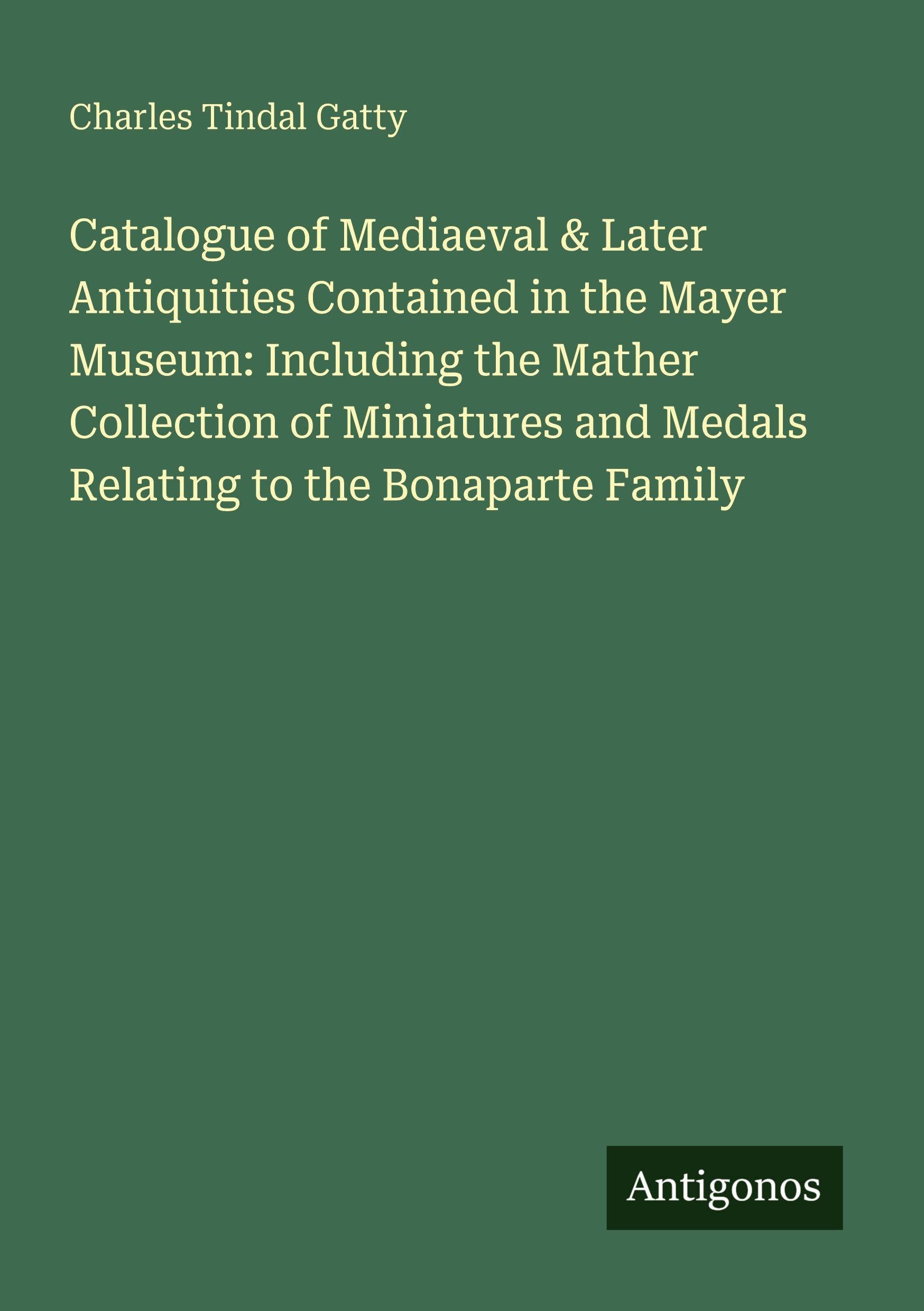 Catalogue of Mediaeval & Later Antiquities Contained in the Mayer Museum: Including the Mather Collection of Miniatures and Medals Relating to the Bonaparte Family Classics