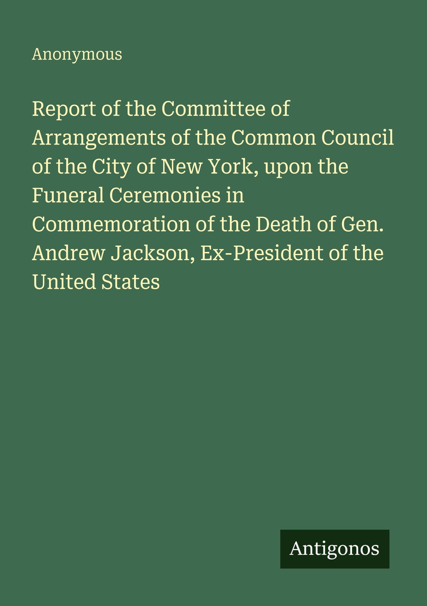 Report of the Committee of Arrangements of the Common Council of the City of New York, upon the Funeral Ceremonies in Commemoration of the Death of Gen. Andrew Jackson, Ex-President of the United States Classics