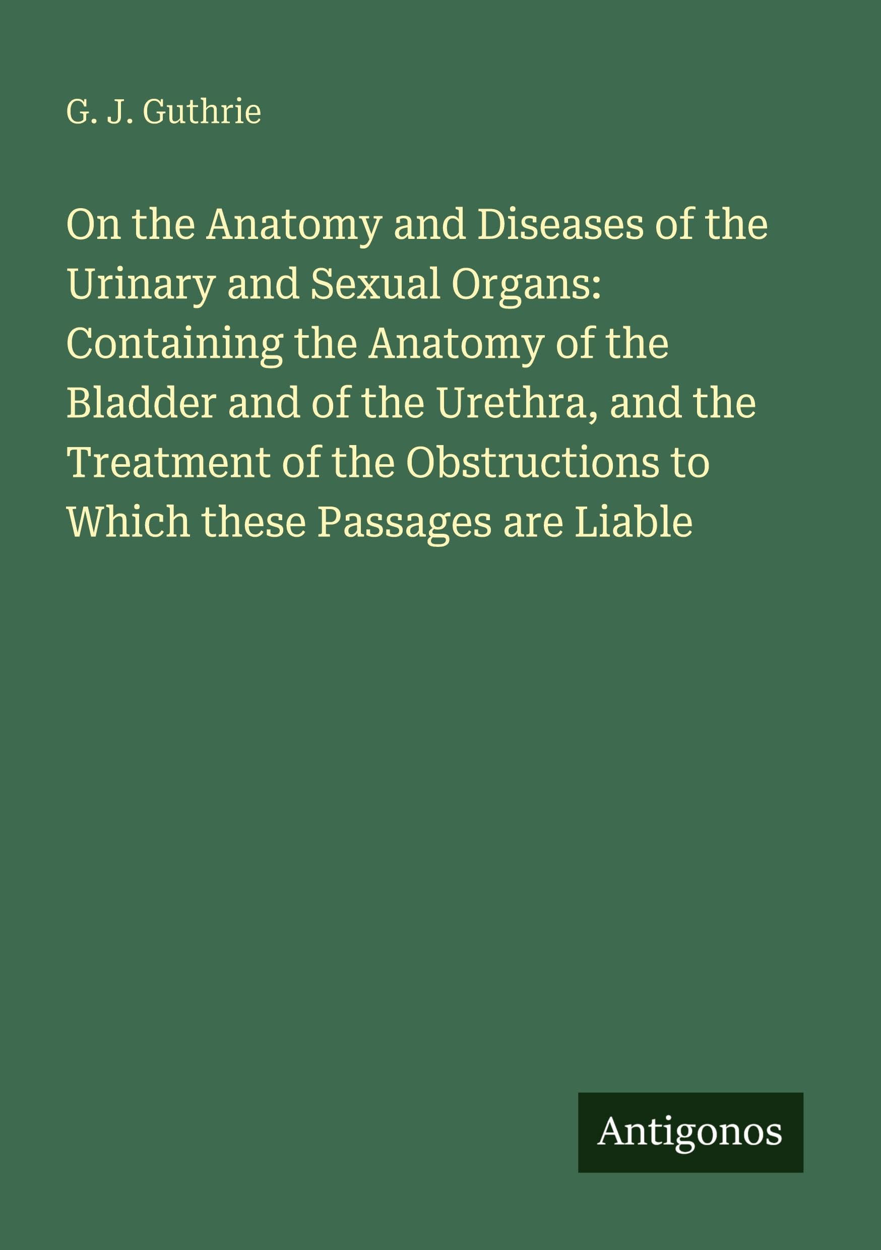 On the Anatomy and Diseases of the Urinary and Sexual Organs: Containing the Anatomy of the Bladder and of the Urethra, and the Treatment of the Obstructions to Which these Passages are Liable Classics