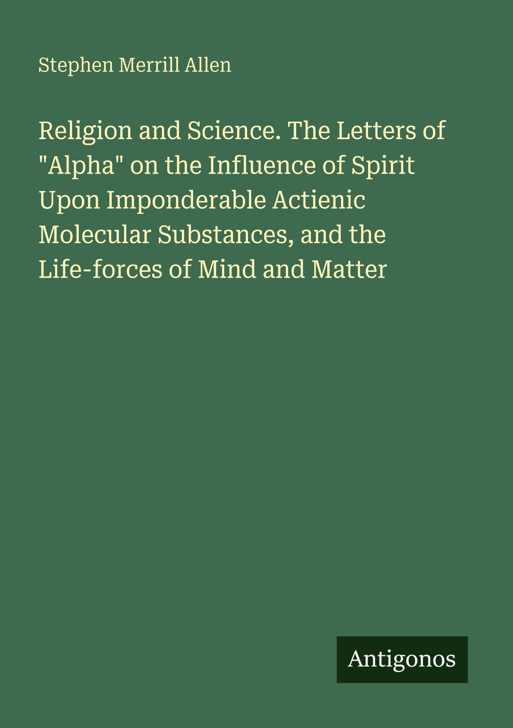Religion and Science. The Letters of "Alpha" on the Influence of Spirit Upon Imponderable Actienic Molecular Substances, and the Life-forces of Mind and Matter Classics