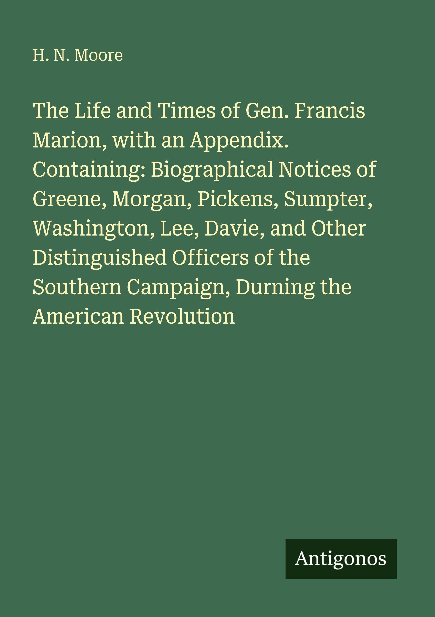 The Life and Times of Gen. Francis Marion, with an Appendix. Containing: Biographical Notices of Greene, Morgan, Pickens, Sumpter, Washington, Lee, Davie, and Other Distinguished Officers of the Southern Campaign, Durning the American Revolution Classics