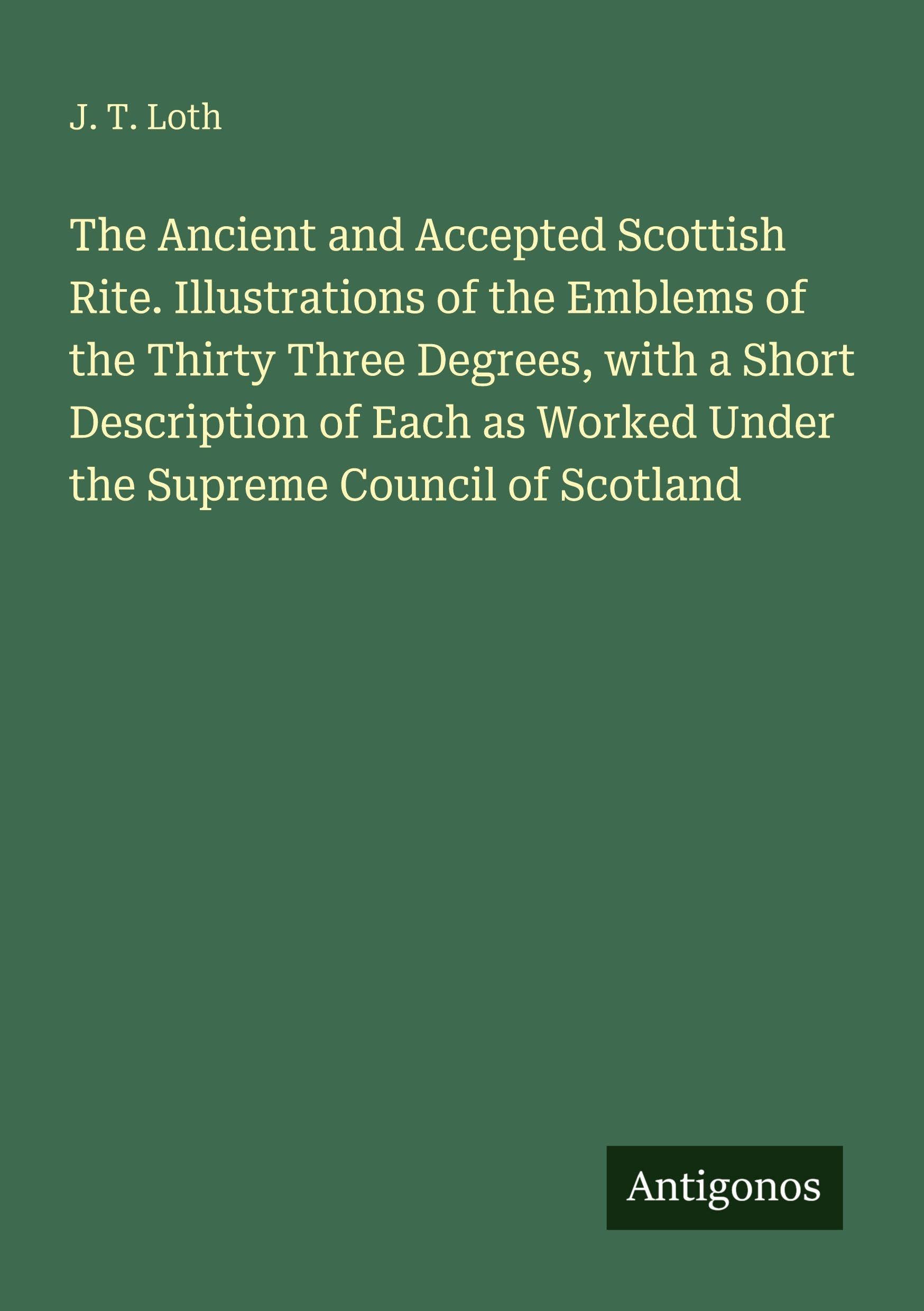 The Ancient and Accepted Scottish Rite. Illustrations of the Emblems of the Thirty Three Degrees, with a Short Description of Each as Worked Under the Supreme Council of Scotland Classics