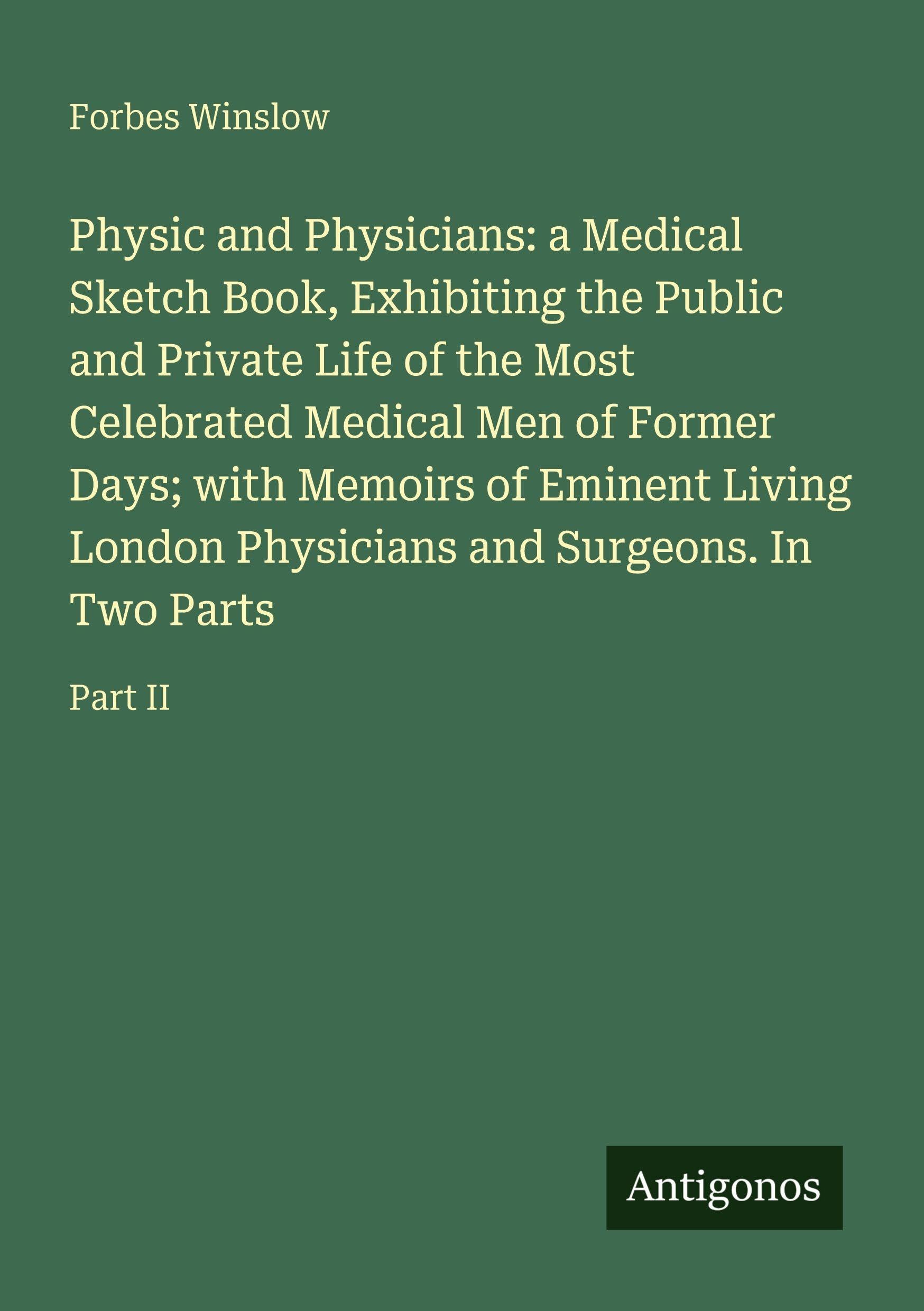 Physic and Physicians: a Medical Sketch Book, Exhibiting the Public and Private Life of the Most Celebrated Medical Men of Former Days; with Memoirs of Eminent Living London Physicians and Surgeons. In Two Parts Classics