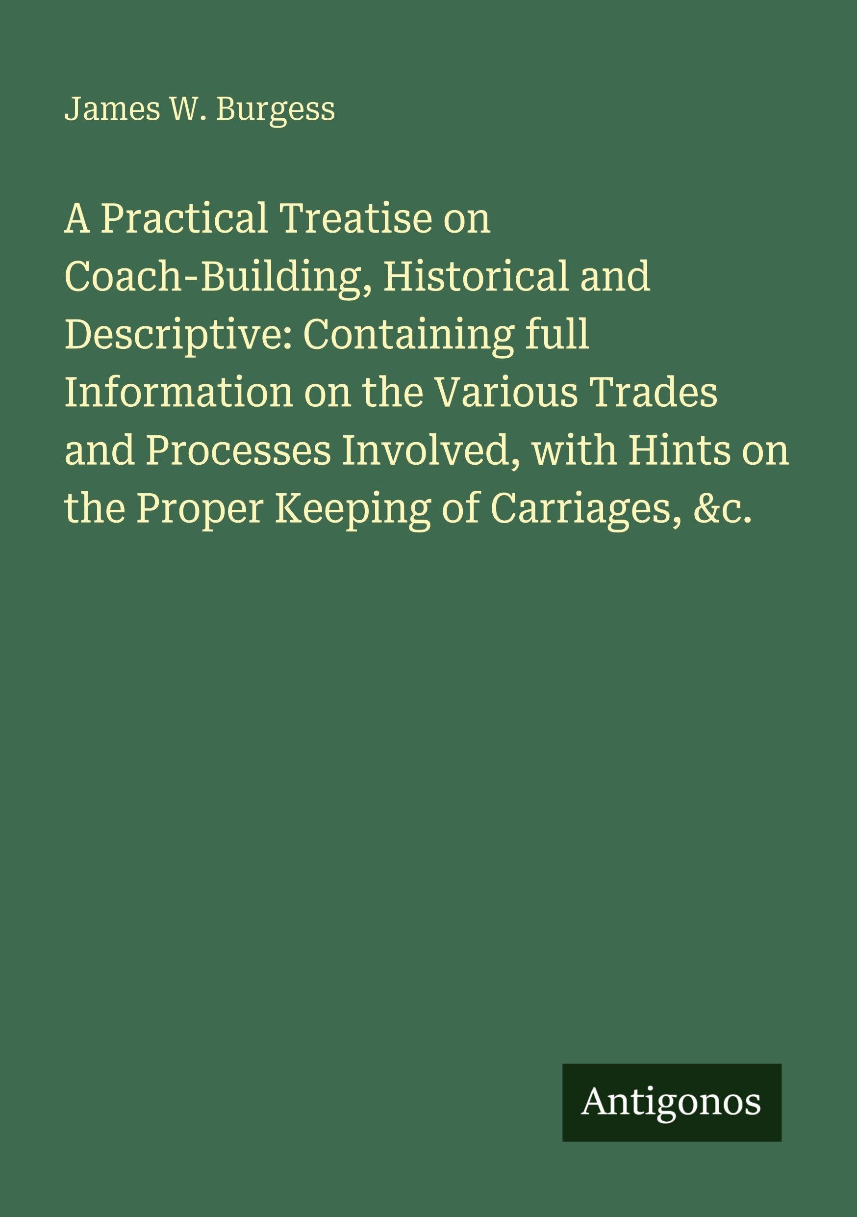 A Practical Treatise on Coach-Building, Historical and Descriptive: Containing full Information on the Various Trades and Processes Involved, with Hints on the Proper Keeping of Carriages, &c. Classics