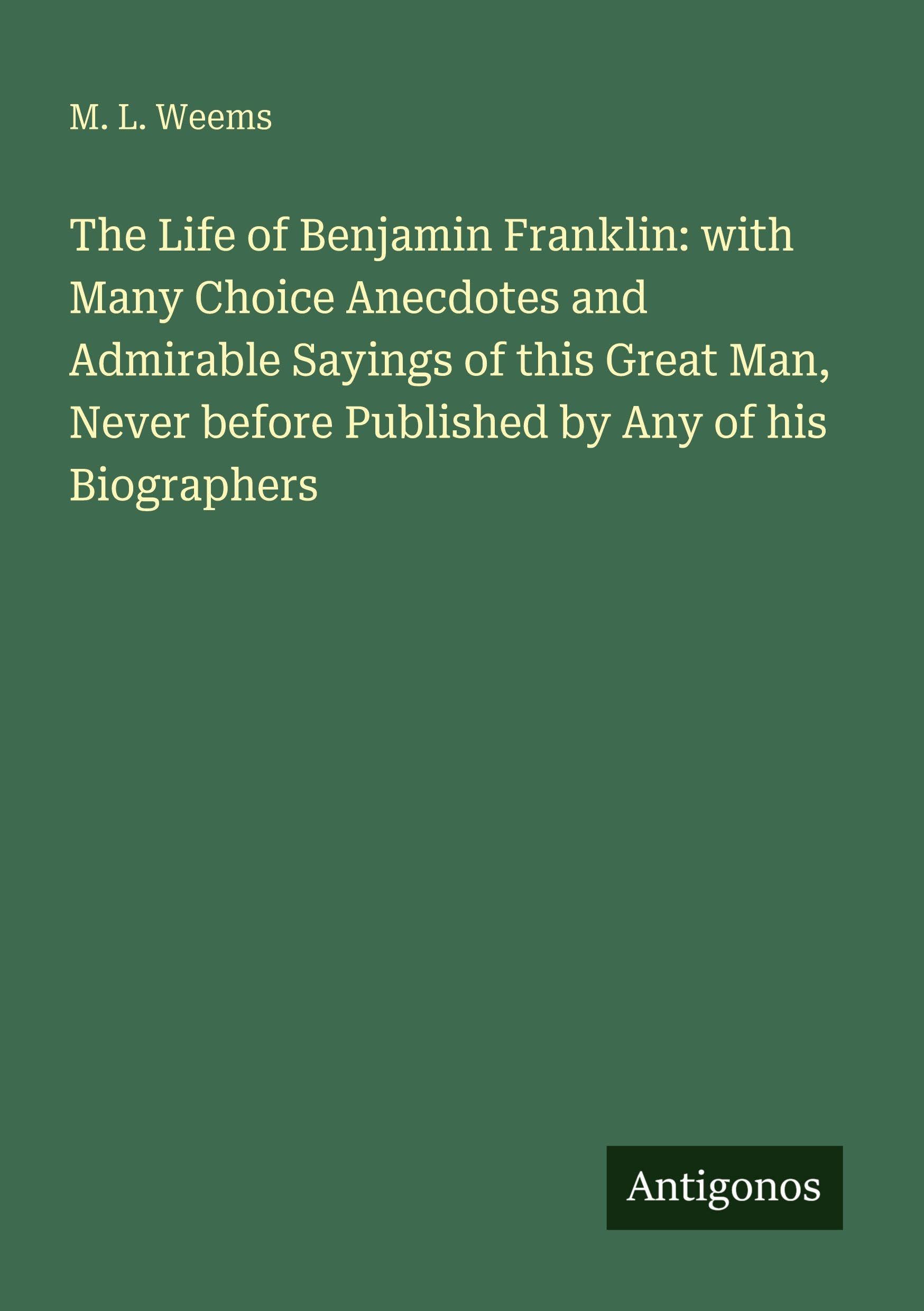 The Life of Benjamin Franklin: with Many Choice Anecdotes and Admirable Sayings of this Great Man, Never before Published by Any of his Biographers Classics