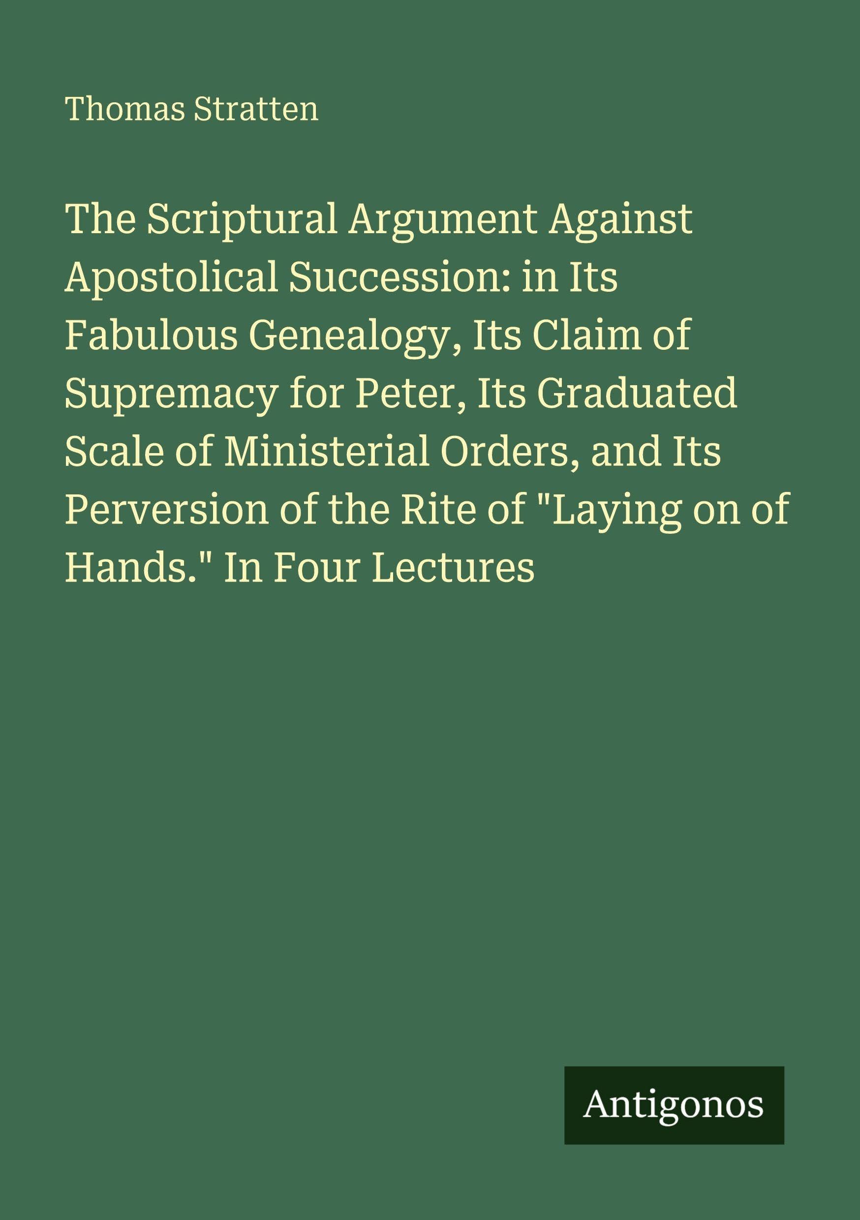 The Scriptural Argument Against Apostolical Succession: in Its Fabulous Genealogy, Its Claim of Supremacy for Peter, Its Graduated Scale of Ministerial Orders, and Its Perversion of the Rite of "Laying on of Hands." In Four Lectures Classics