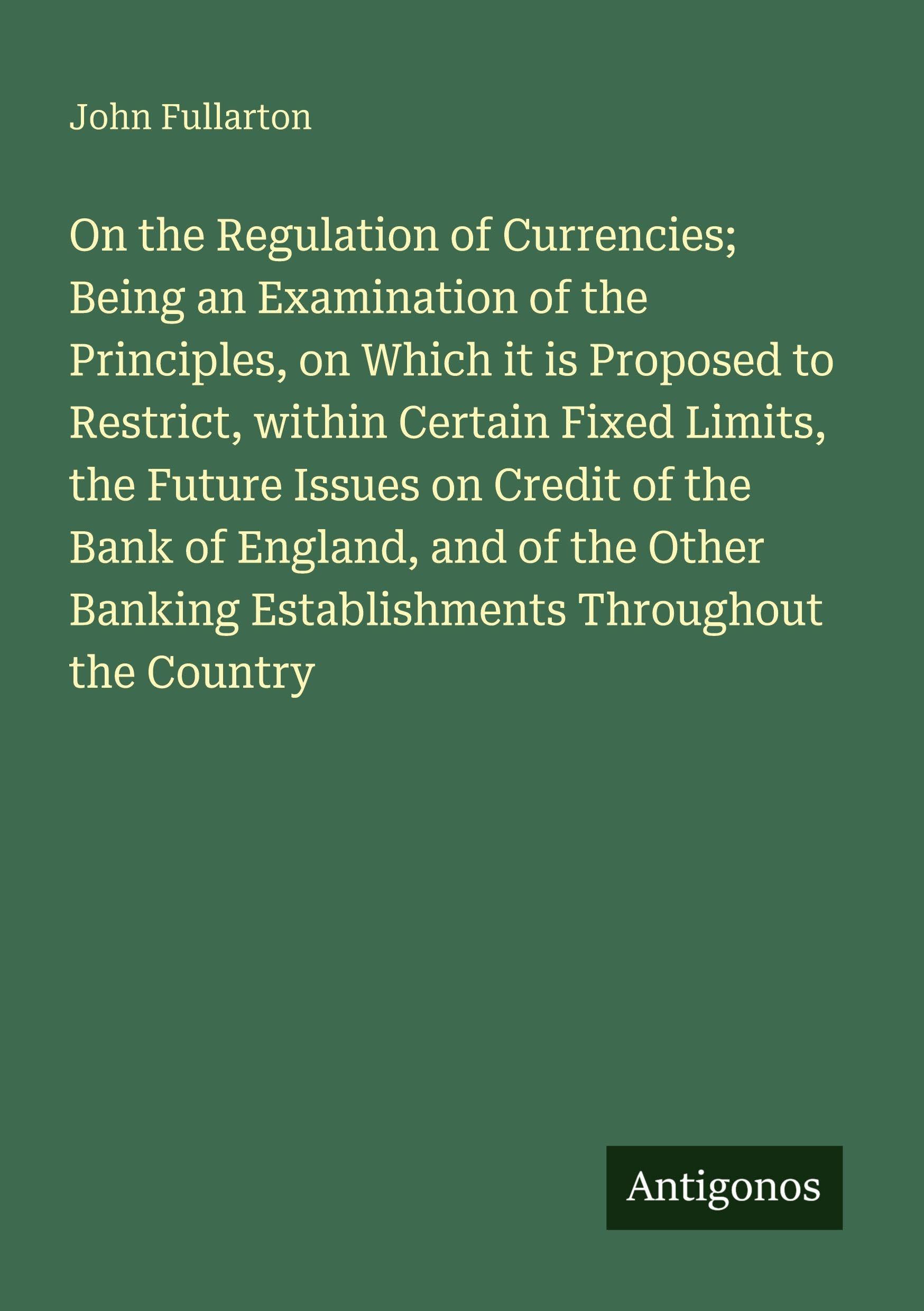 On the Regulation of Currencies; Being an Examination of the Principles, on Which it is Proposed to Restrict, within Certain Fixed Limits, the Future Issues on Credit of the Bank of England, and of the Other Banking Establishments Throughout the Country Classics