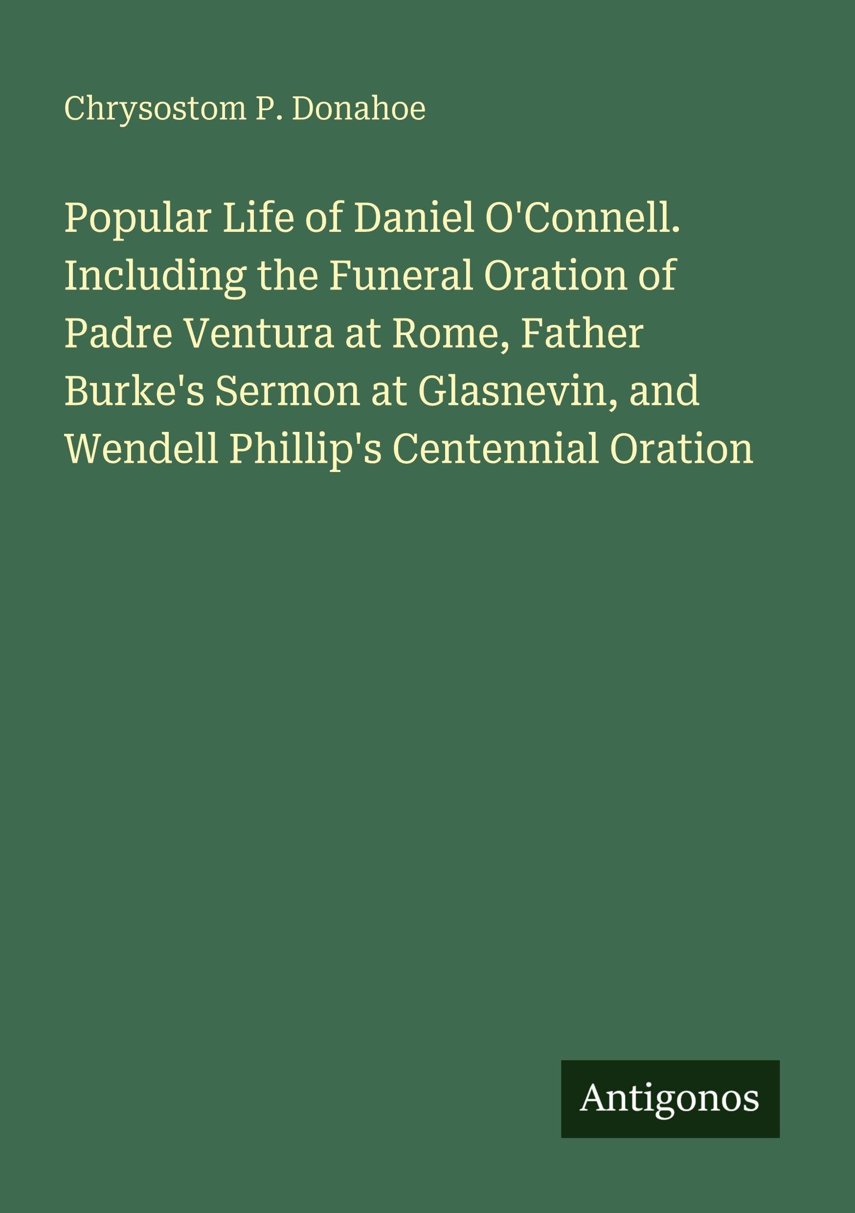 Popular Life of Daniel O'Connell. Including the Funeral Oration of Padre Ventura at Rome, Father Burke's Sermon at Glasnevin, and Wendell Phillip's Centennial Oration Classics
