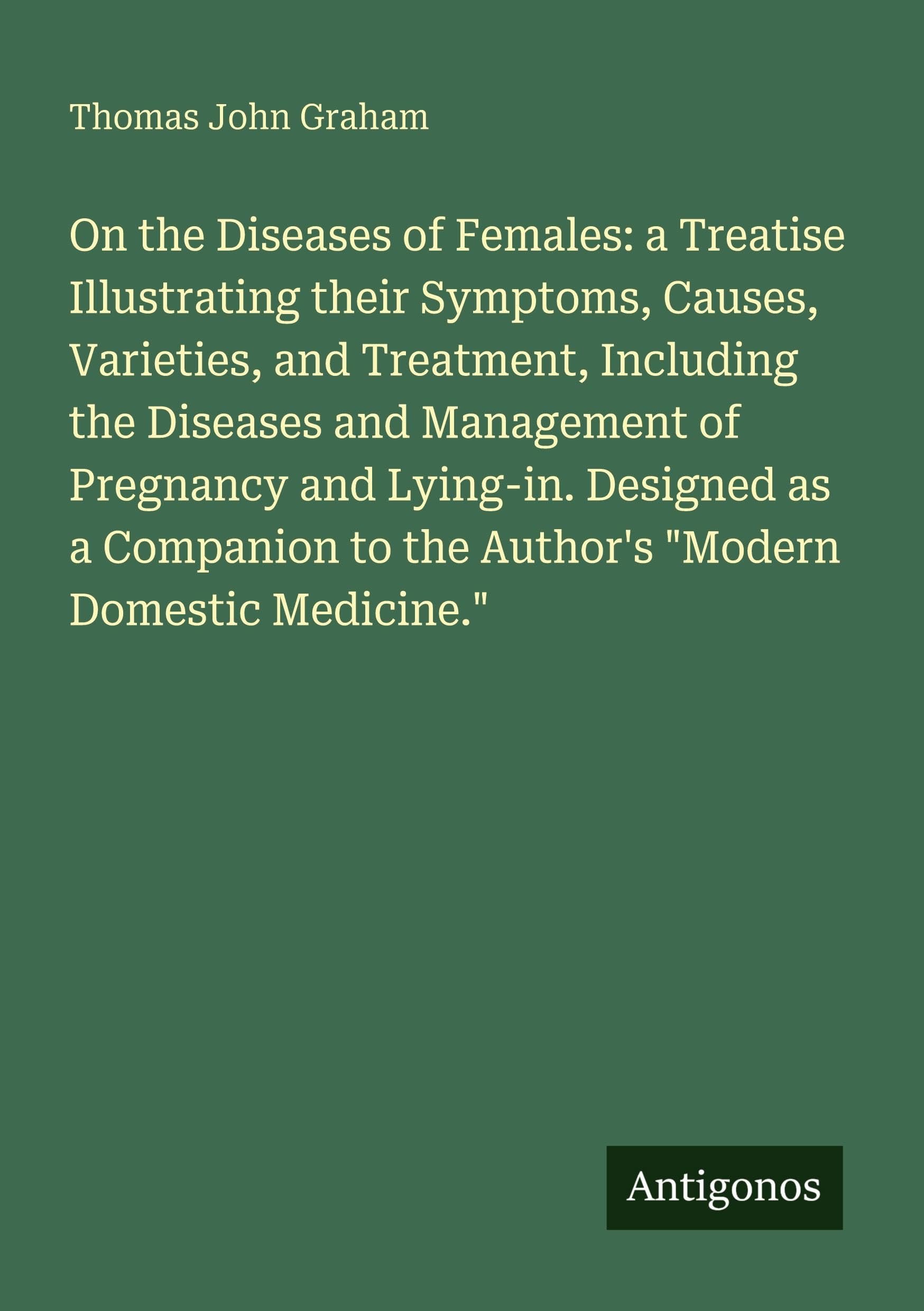 On the Diseases of Females: a Treatise Illustrating their Symptoms, Causes, Varieties, and Treatment, Including the Diseases and Management of Pregnancy and Lying-in. Designed as a Companion to the Author's "Modern Domestic Medicine." Classics