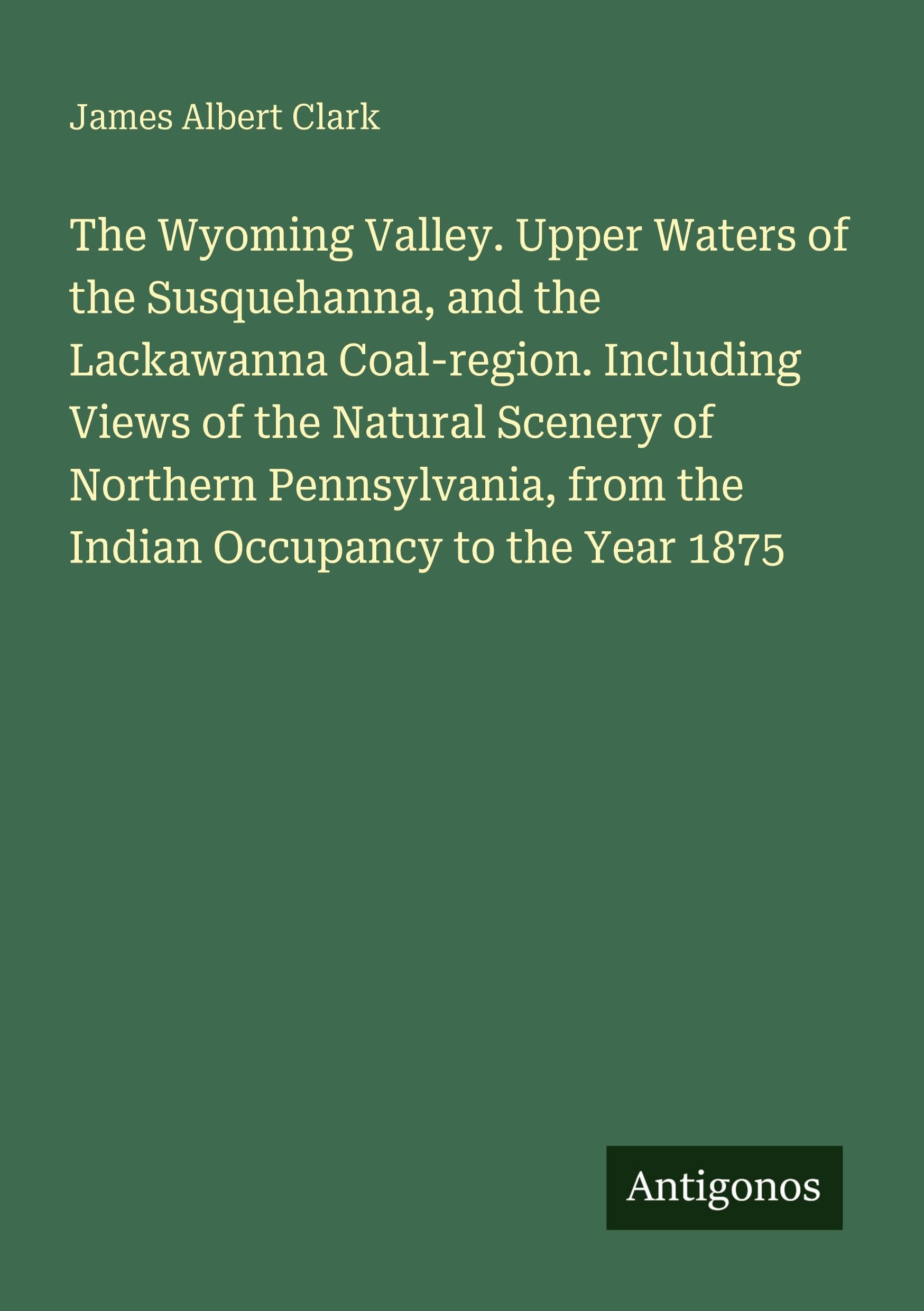 The Wyoming Valley. Upper Waters of the Susquehanna, and the Lackawanna Coal-region. Including Views of the Natural Scenery of Northern Pennsylvania, from the Indian Occupancy to the Year 1875 Classics