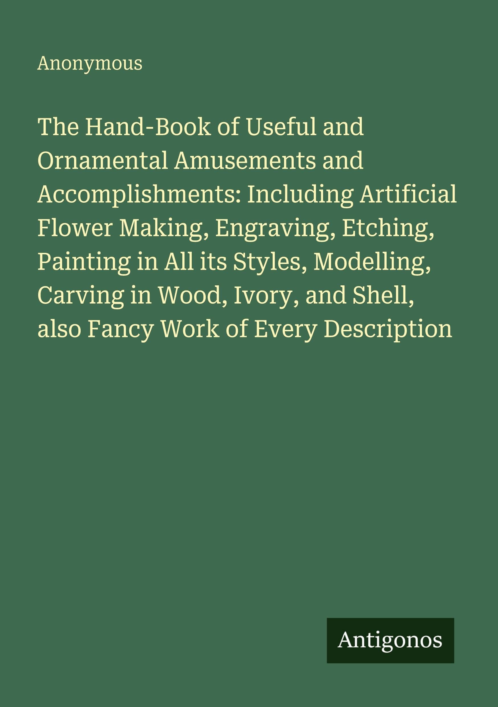 The Hand-Book of Useful and Ornamental Amusements and Accomplishments: Including Artificial Flower Making, Engraving, Etching, Painting in All its Styles, Modelling, Carving in Wood, Ivory, and Shell, also Fancy Work of Every Description Classics