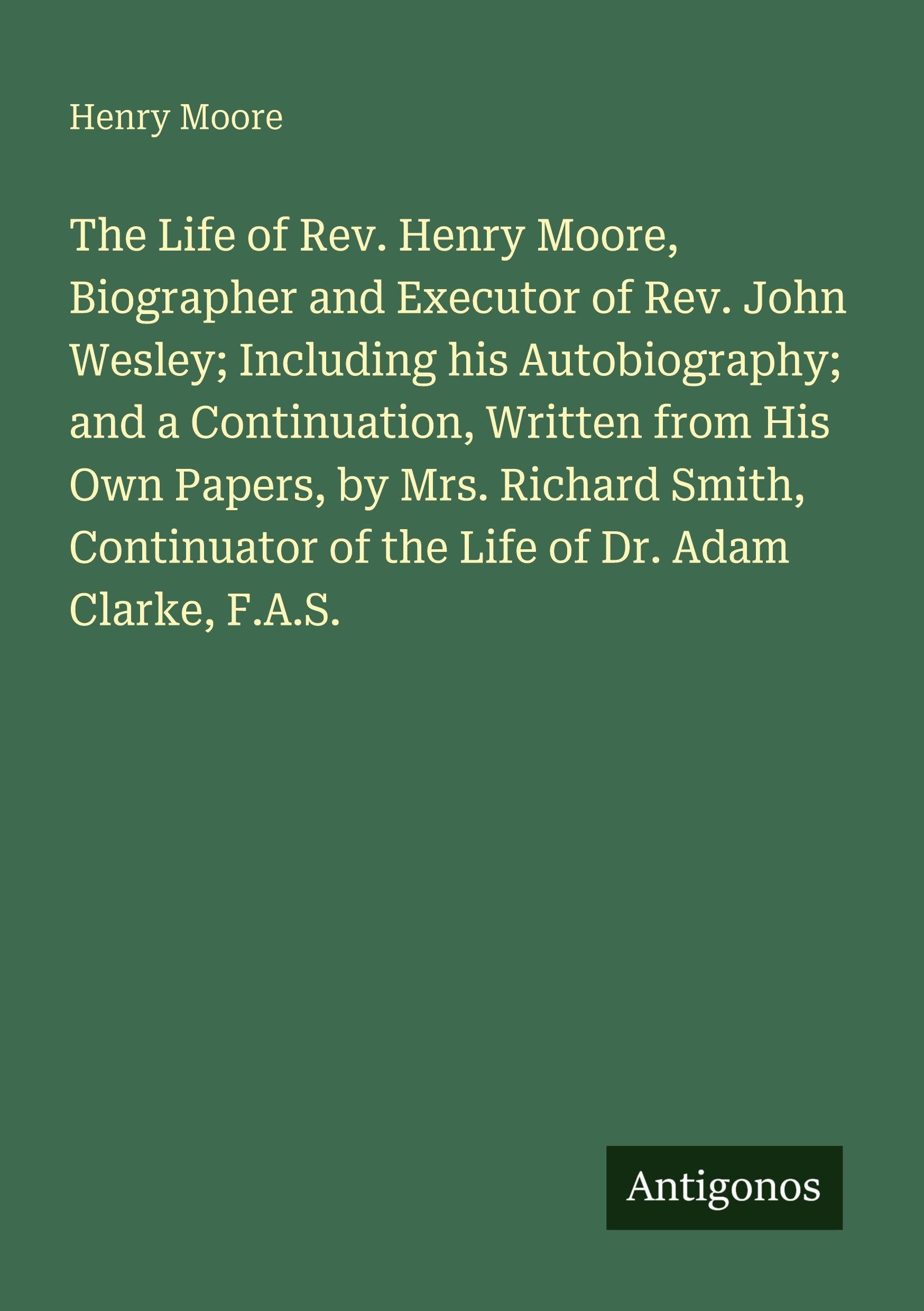 The Life of Rev. Henry Moore, Biographer and Executor of Rev. John Wesley; Including his Autobiography; and a Continuation, Written from His Own Papers, by Mrs. Richard Smith, Continuator of the Life of Dr. Adam Clarke, F.A.S. Classics