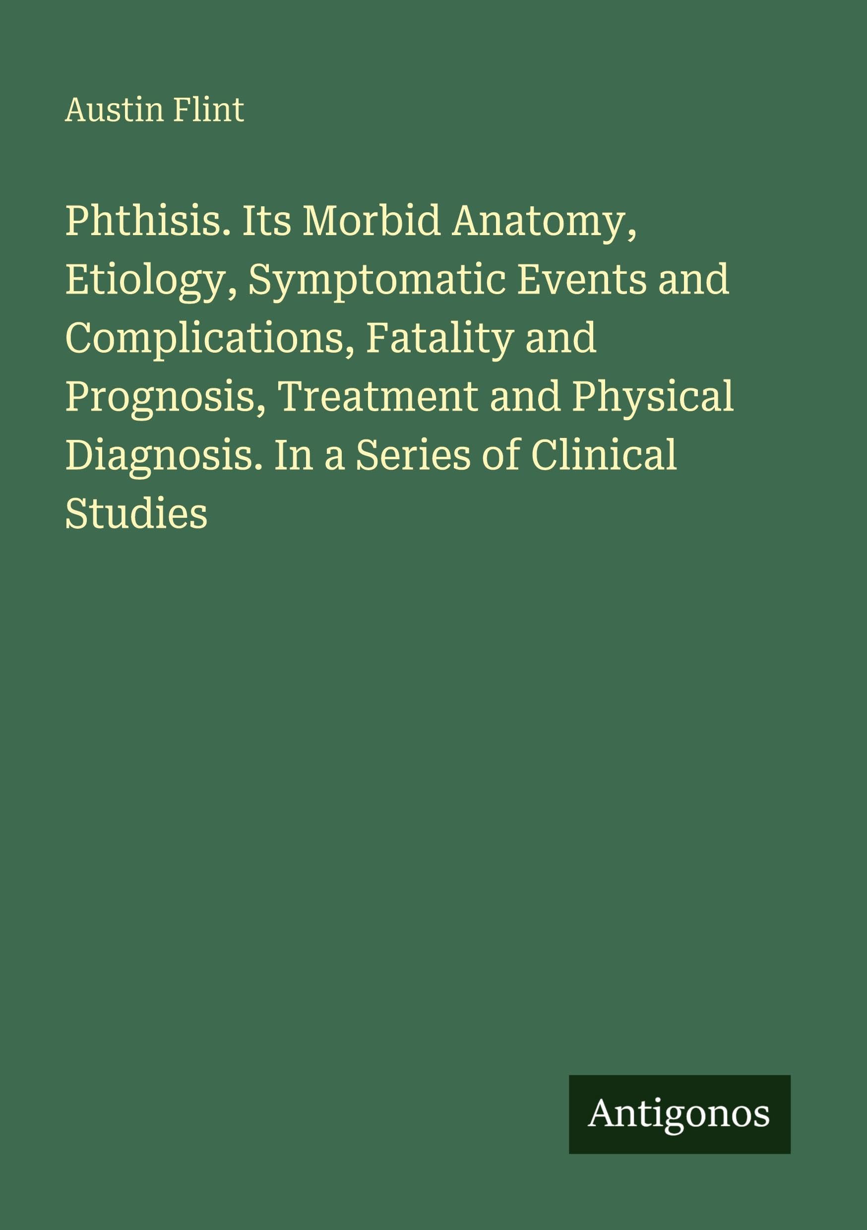 Phthisis. Its Morbid Anatomy, Etiology, Symptomatic Events and Complications, Fatality and Prognosis, Treatment and Physical Diagnosis. In a Series of Clinical Studies Classics