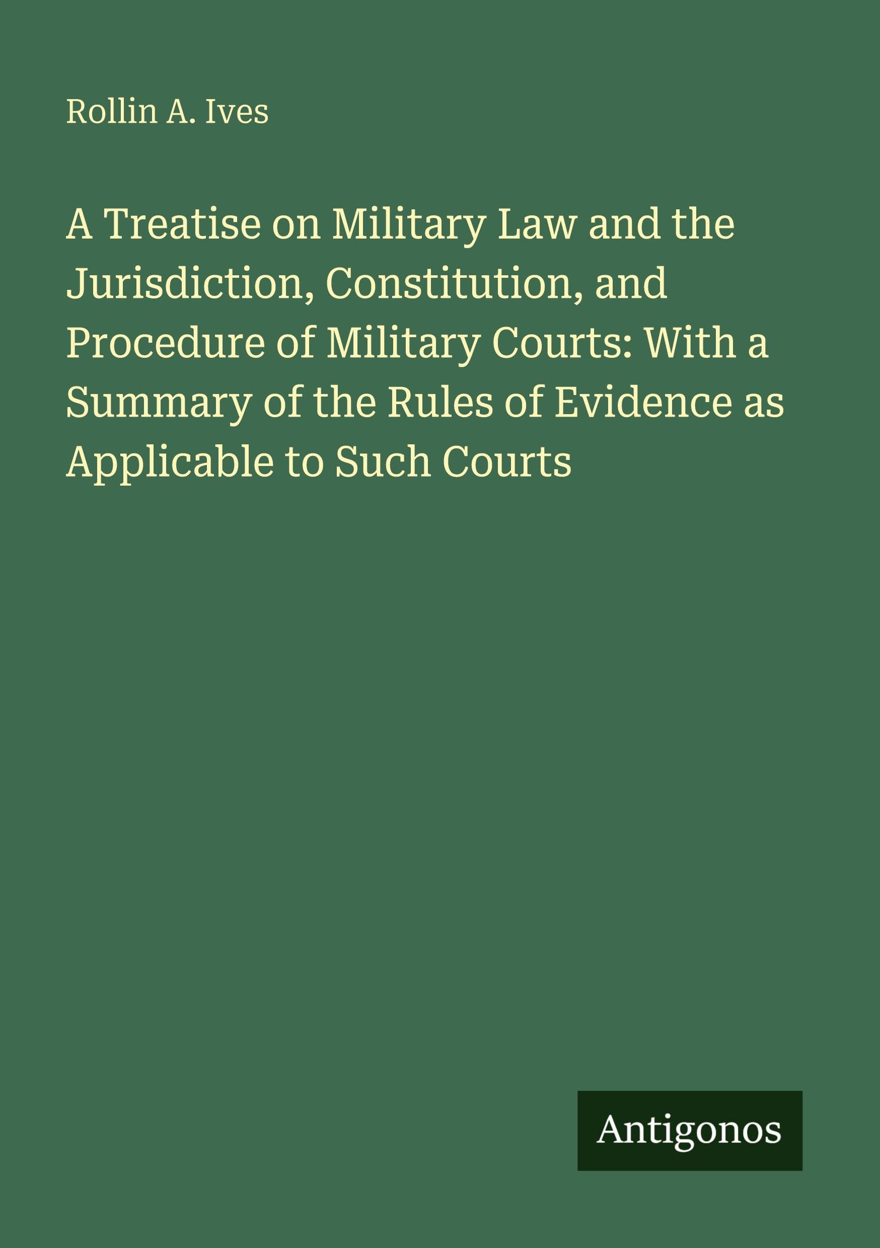 A Treatise on Military Law and the Jurisdiction, Constitution, and Procedure of Military Courts: With a Summary of the Rules of Evidence as Applicable to Such Courts Classics