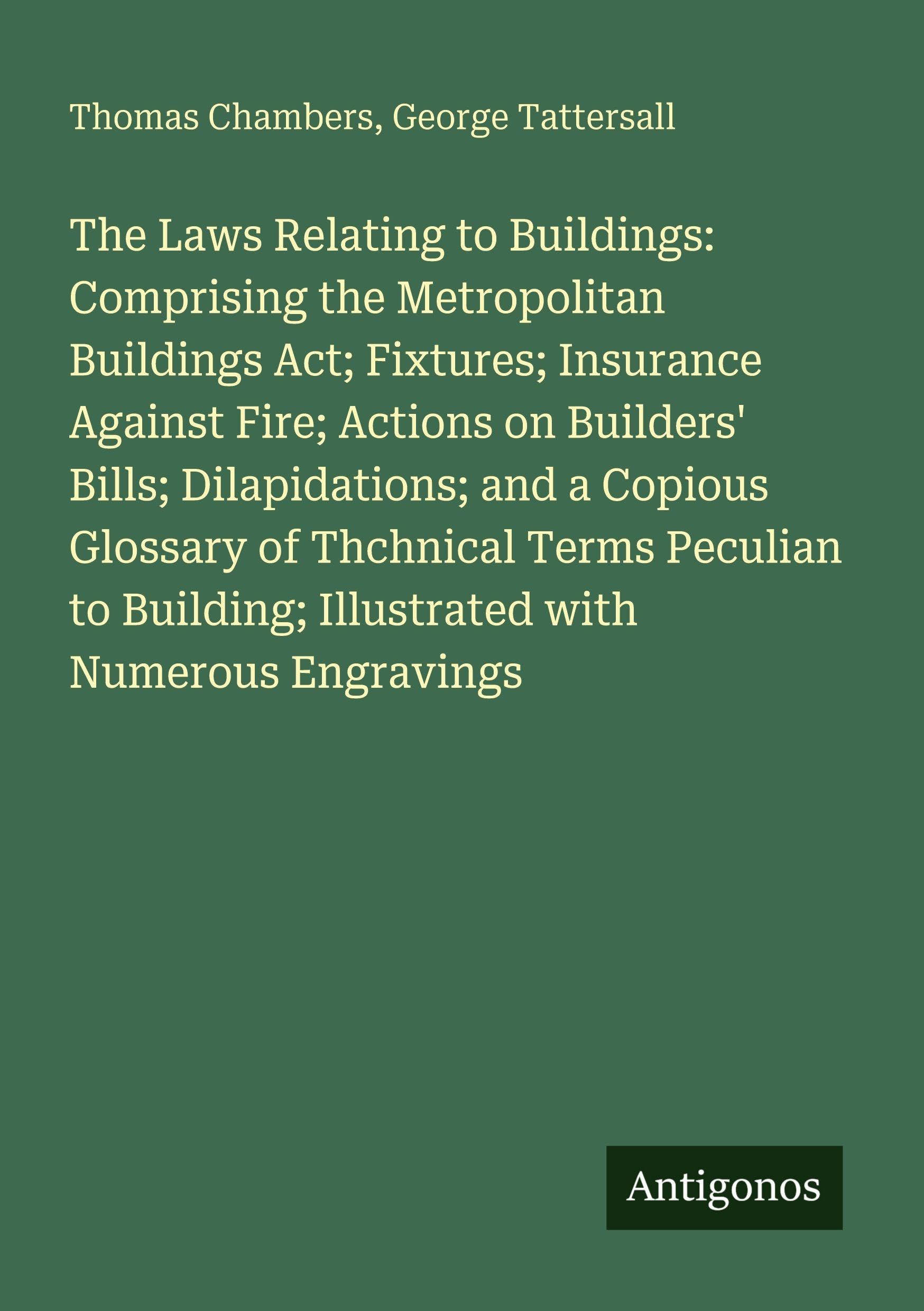 The Laws Relating to Buildings: Comprising the Metropolitan Buildings Act; Fixtures; Insurance Against Fire; Actions on Builders' Bills; Dilapidations; and a Copious Glossary of Thchnical Terms Peculian to Building; Illustrated with Numerous Engravings Classics