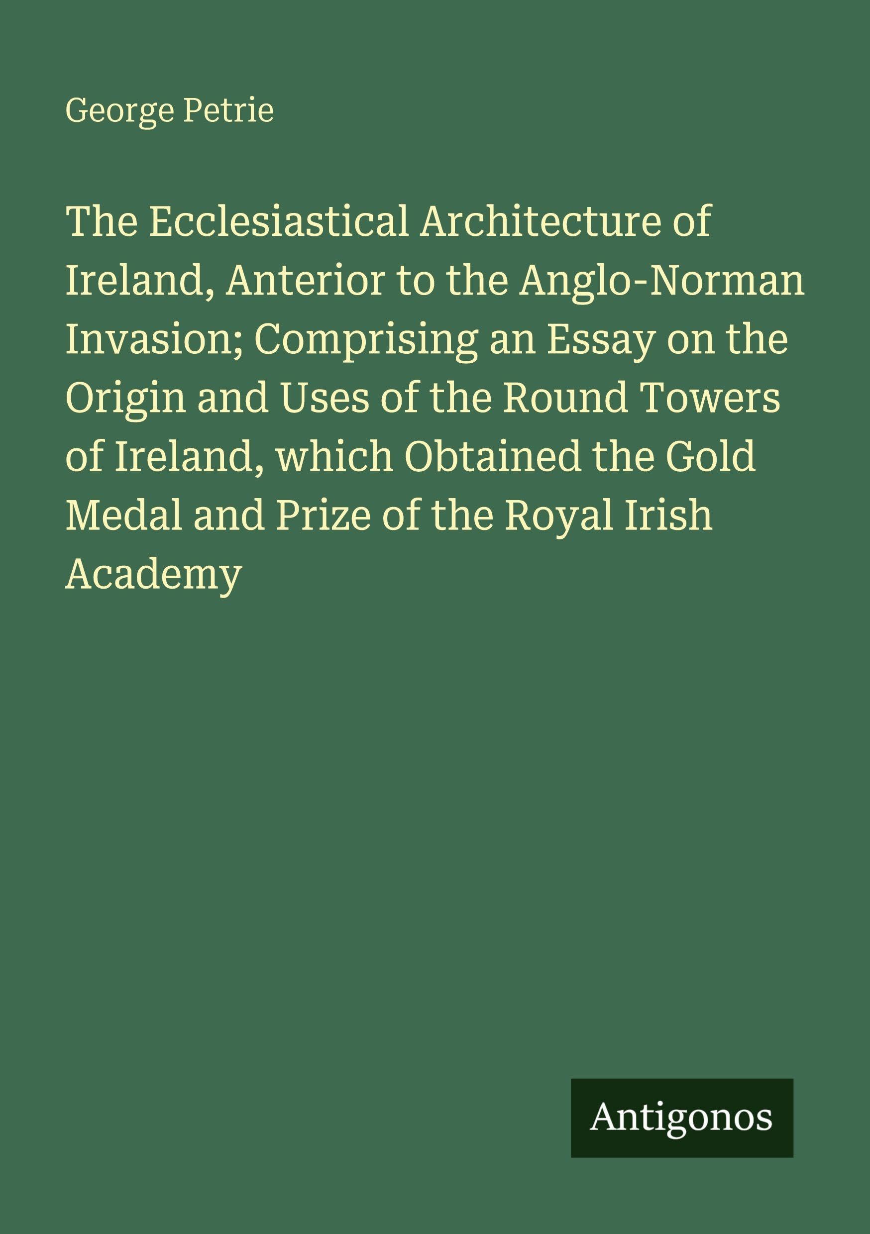 The Ecclesiastical Architecture of Ireland, Anterior to the Anglo-Norman Invasion; Comprising an Essay on the Origin and Uses of the Round Towers of Ireland, which Obtained the Gold Medal and Prize of the Royal Irish Academy Classics