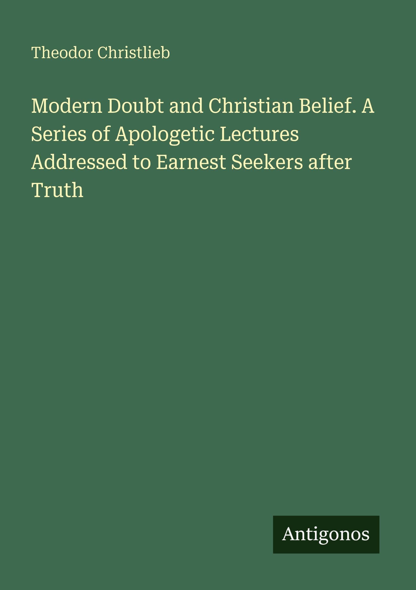 Modern Doubt and Christian Belief. A Series of Apologetic Lectures Addressed to Earnest Seekers after Truth Classics