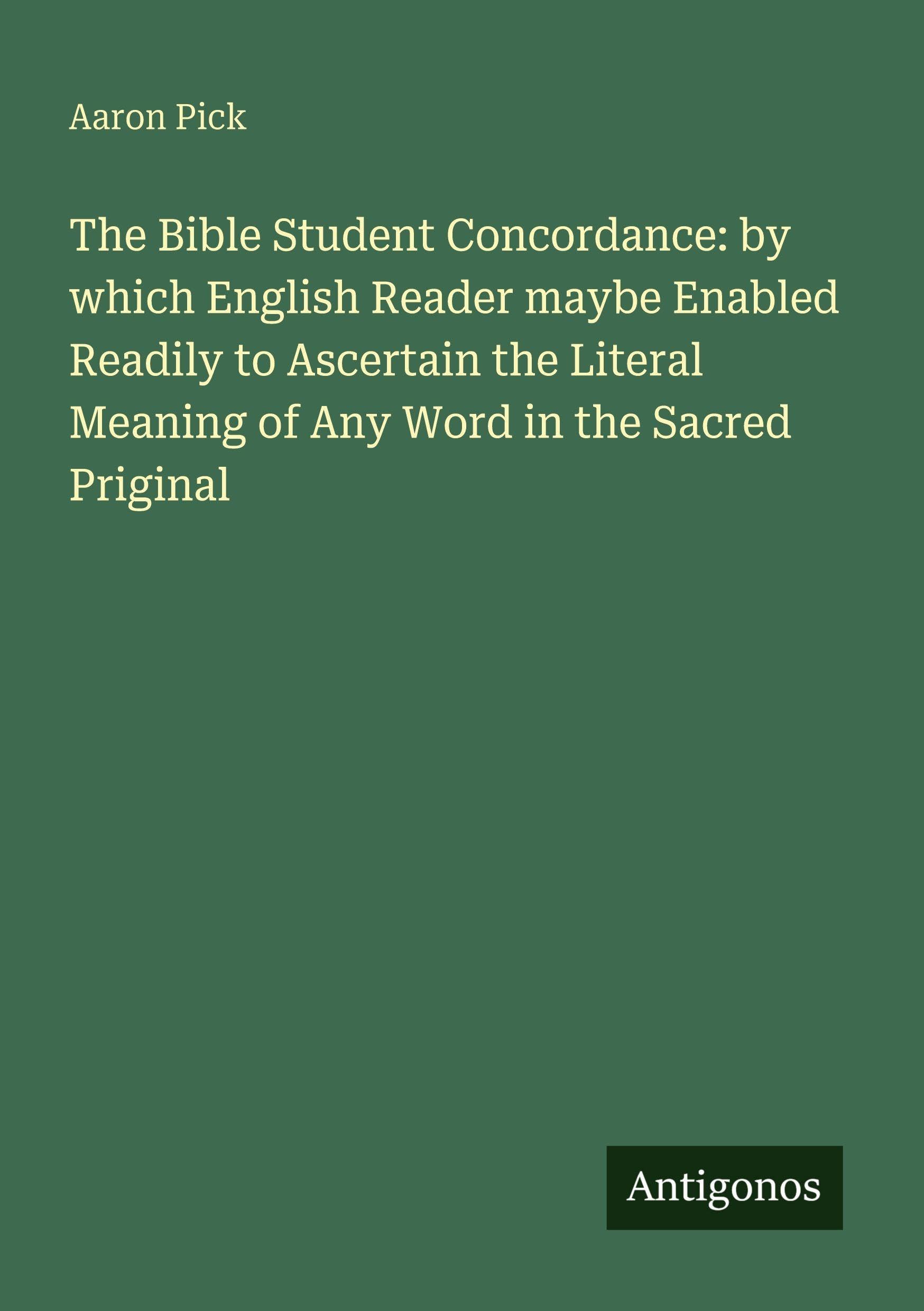 The Bible Student Concordance: by which English Reader maybe Enabled Readily to Ascertain the Literal Meaning of Any Word in the Sacred Priginal Classics