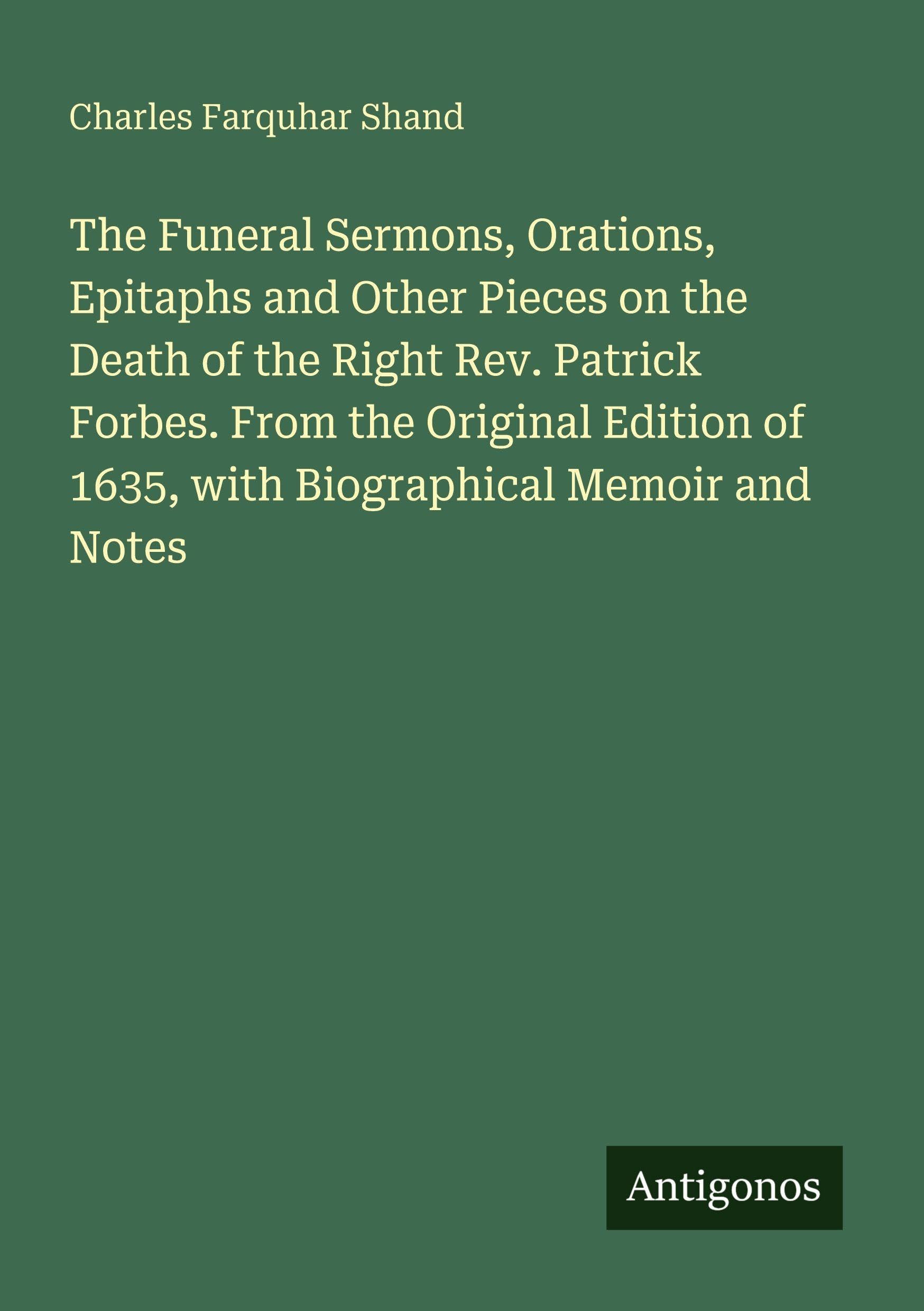 The Funeral Sermons, Orations, Epitaphs and Other Pieces on the Death of the Right Rev. Patrick Forbes. From the Original Edition of 1635, with Biographical Memoir and Notes Classics