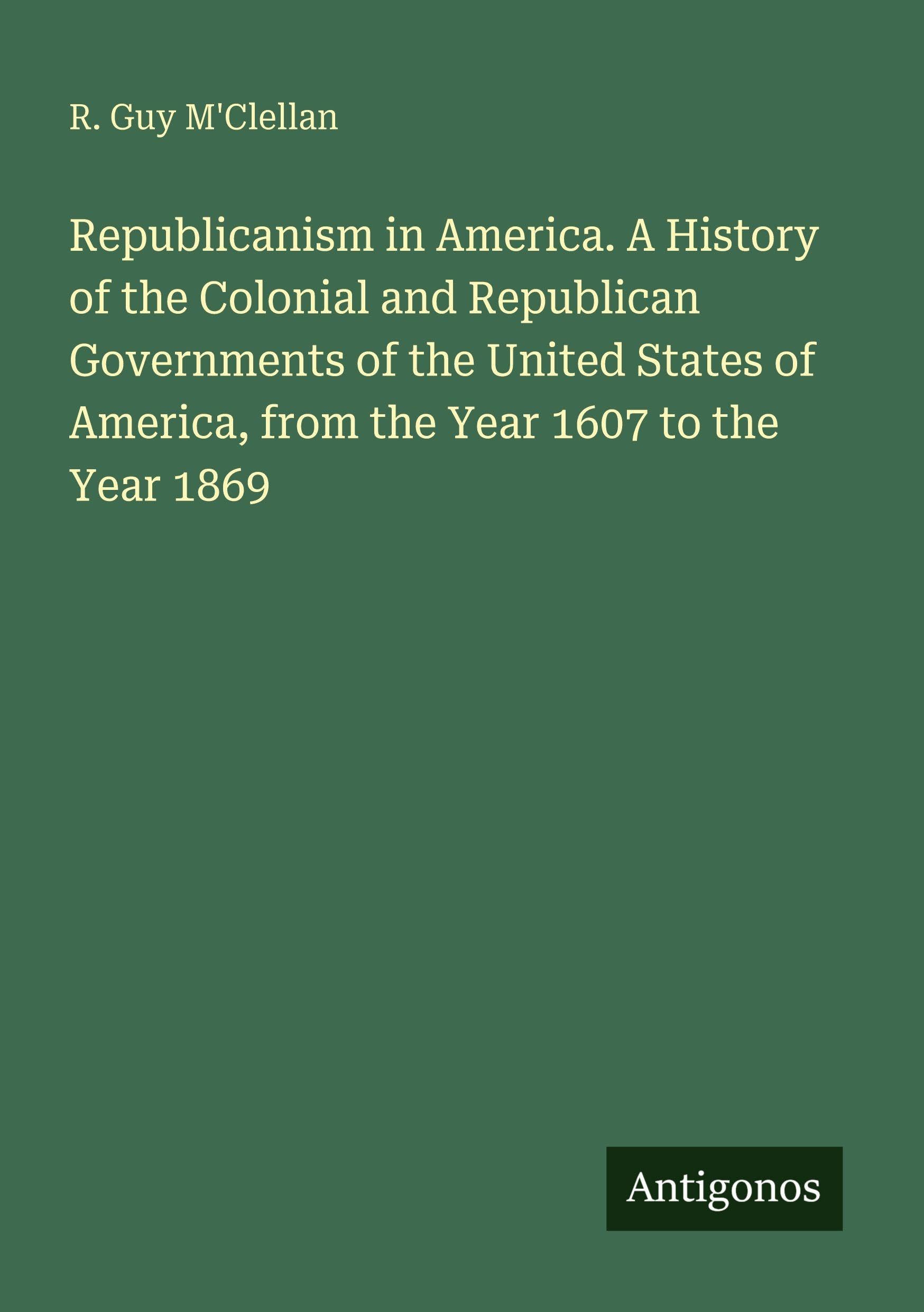 Republicanism in America. A History of the Colonial and Republican Governments of the United States of America, from the Year 1607 to the Year 1869 Classics