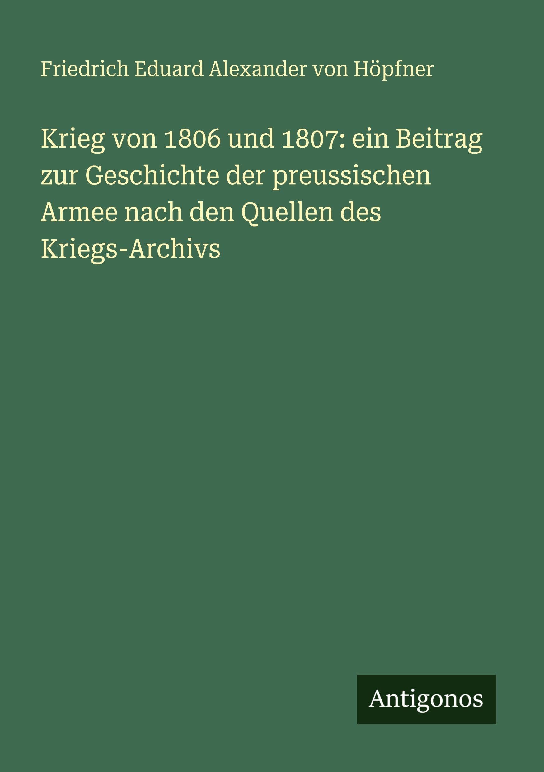 Krieg von 1806 und 1807: ein Beitrag zur Geschichte der preussischen Armee nach den Quellen des Kriegs-Archivs Classics
