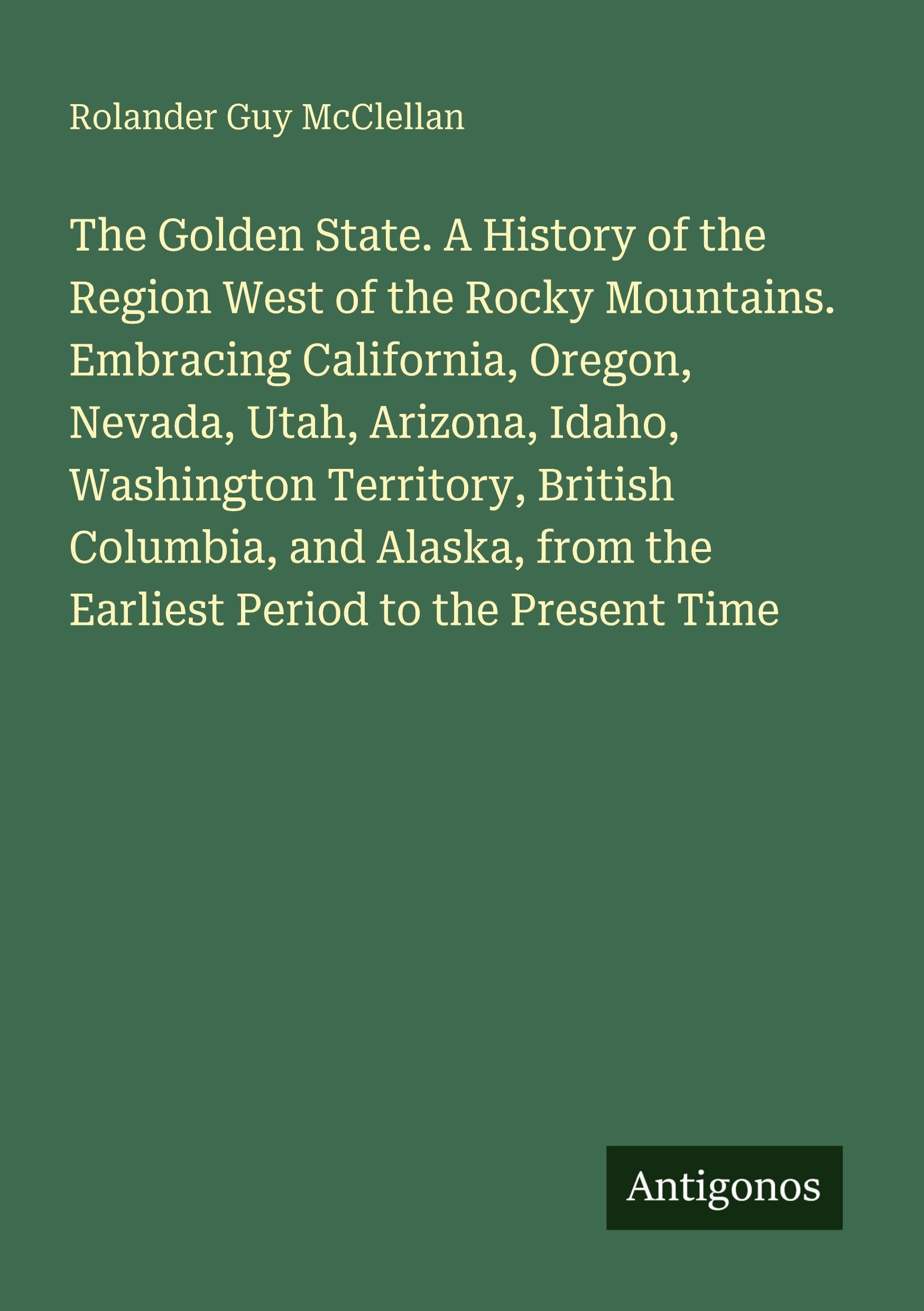 The Golden State. A History of the Region West of the Rocky Mountains. Embracing California, Oregon, Nevada, Utah, Arizona, Idaho, Washington Territory, British Columbia, and Alaska, from the Earliest Period to the Present Time Classics