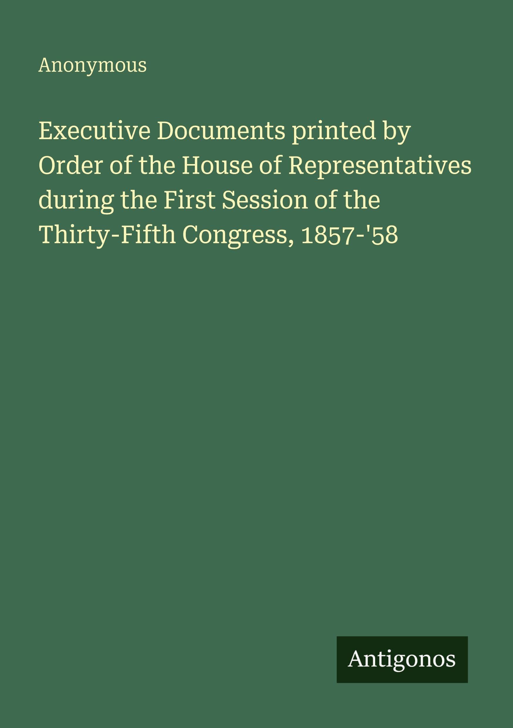 Executive Documents printed by Order of the House of Representatives during the First Session of the Thirty-Fifth Congress, 1857-'58 Classics