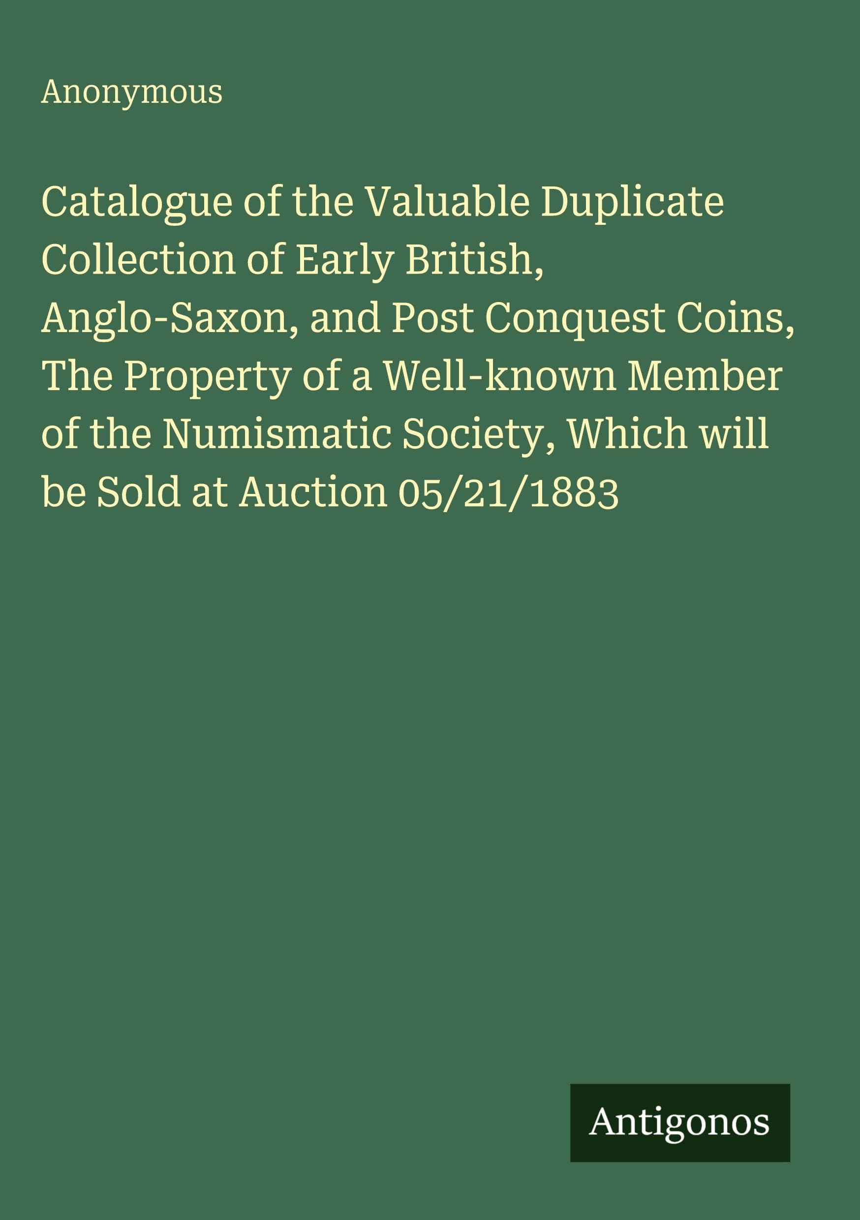 Catalogue of the Valuable Duplicate Collection of Early British, Anglo-Saxon, and Post Conquest Coins, The Property of a Well-known Member of the Numismatic Society, Which will be Sold at Auction 05/21/1883 Classics