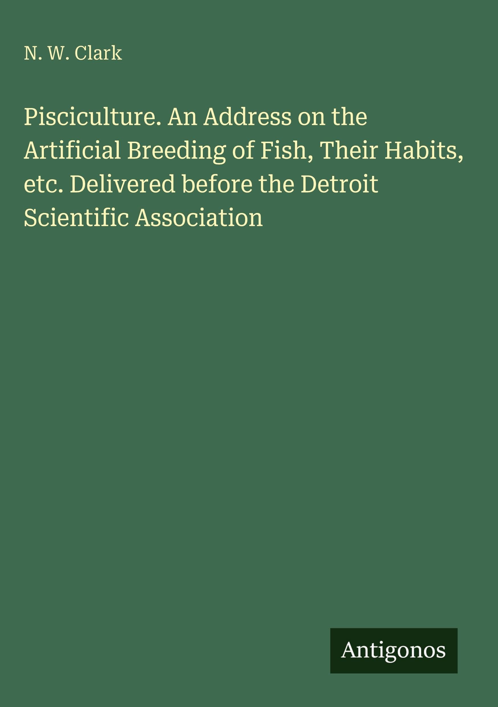Pisciculture. An Address on the Artificial Breeding of Fish, Their Habits, etc. Delivered before the Detroit Scientific Association Classics