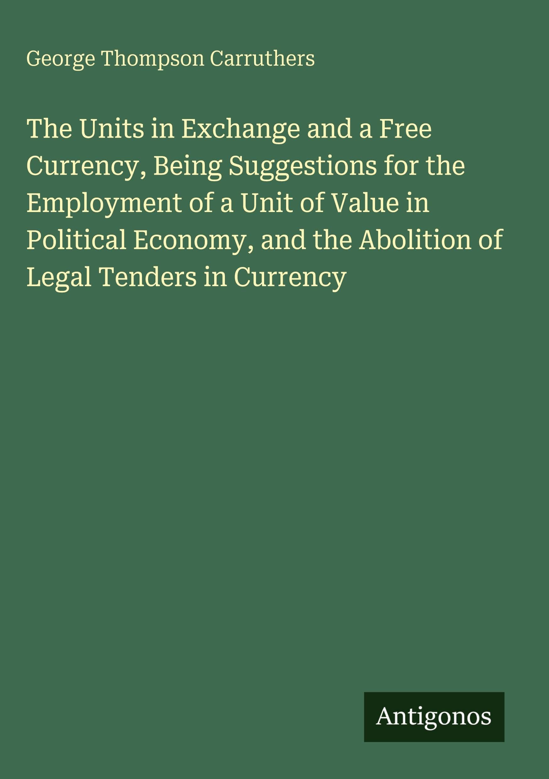 The Units in Exchange and a Free Currency, Being Suggestions for the Employment of a Unit of Value in Political Economy, and the Abolition of Legal Tenders in Currency Classics