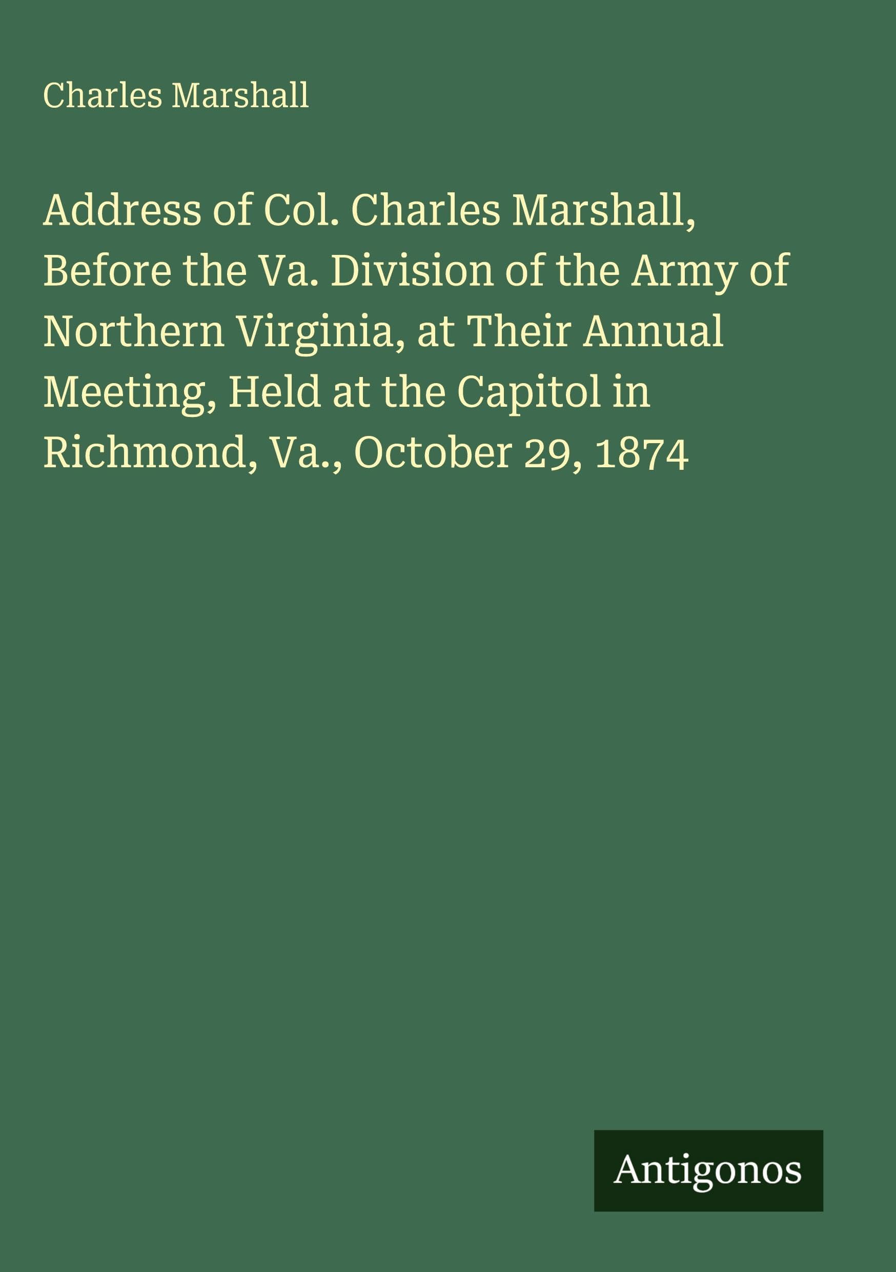 Address of Col. Charles Marshall, Before the Va. Division of the Army of Northern Virginia, at Their Annual Meeting, Held at the Capitol in Richmond, Va., October 29, 1874 Classics