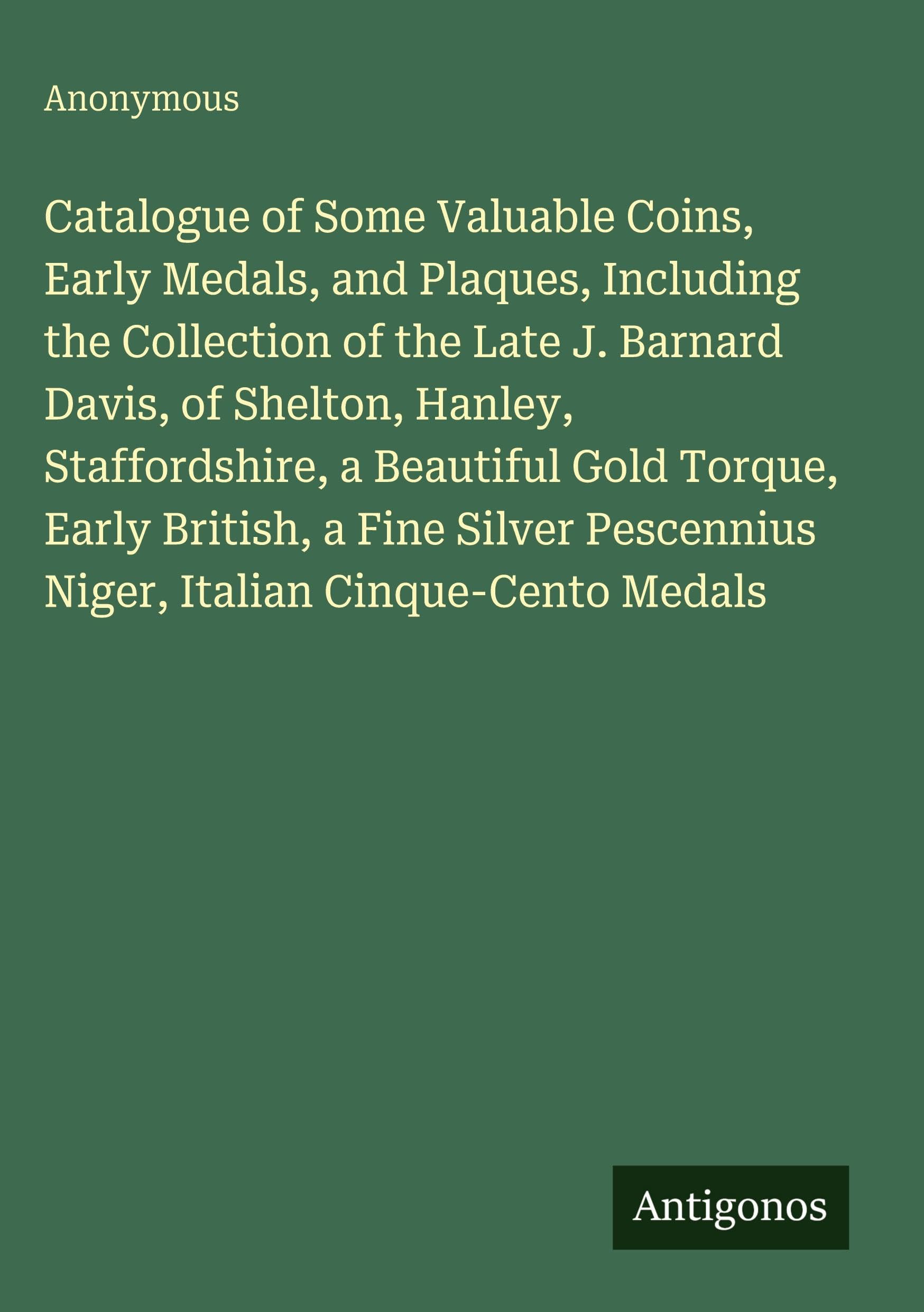Catalogue of Some Valuable Coins, Early Medals, and Plaques, Including the Collection of the Late J. Barnard Davis, of Shelton, Hanley, Staffordshire, a Beautiful Gold Torque, Early British, a Fine Silver Pescennius Niger, Italian Cinque-Cento Medals Classics