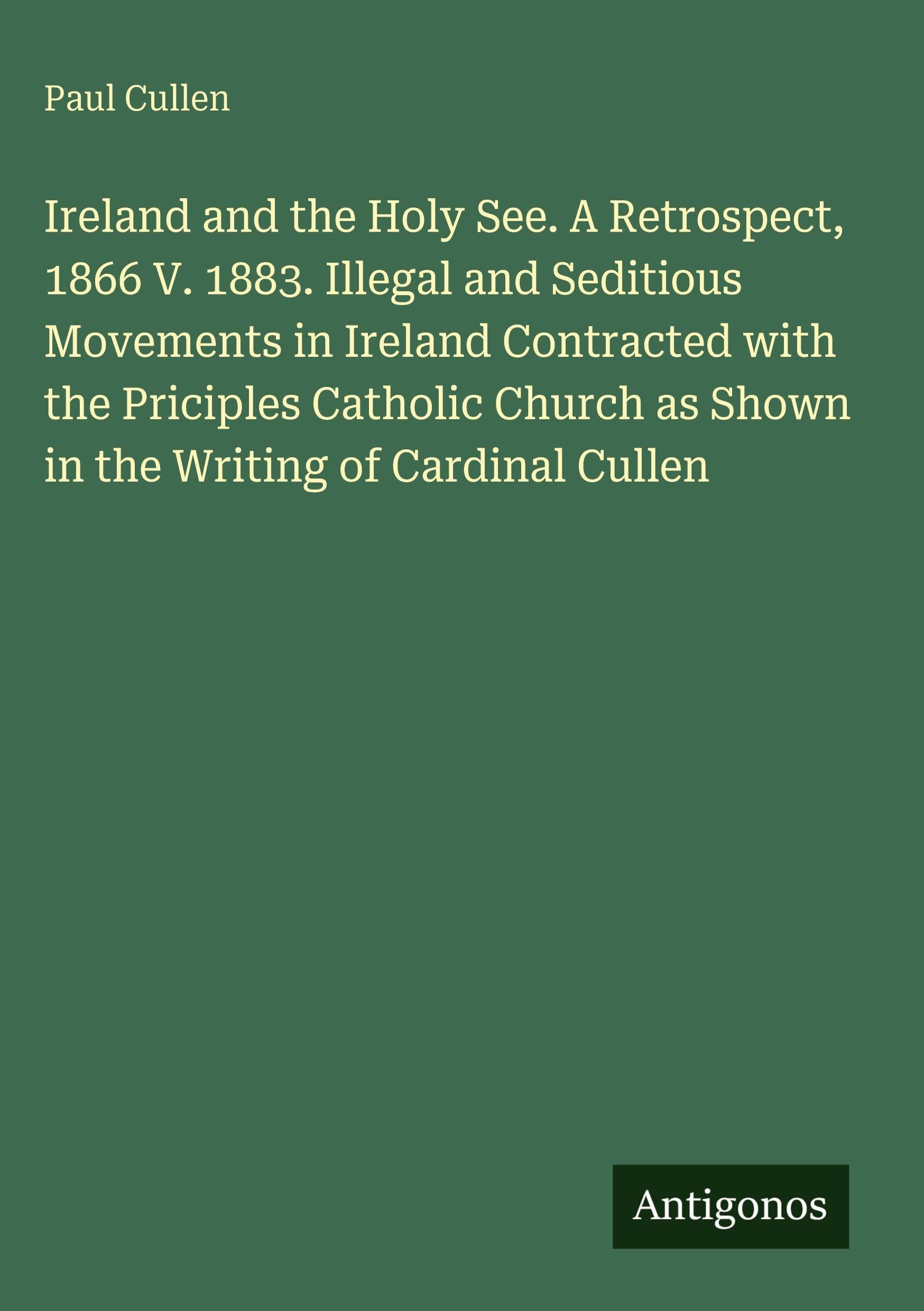 Ireland and the Holy See. A Retrospect, 1866 V. 1883. Illegal and Seditious Movements in Ireland Contracted with the Priciples Catholic Church as Shown in the Writing of Cardinal Cullen Classics