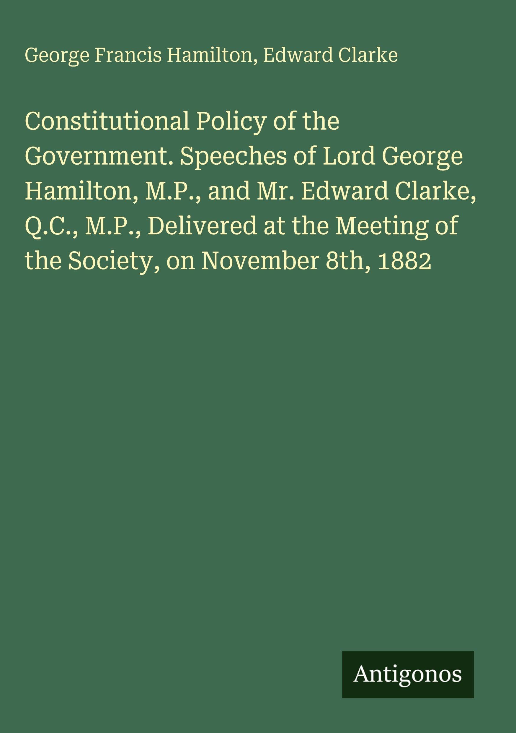 Constitutional Policy of the Government. Speeches of Lord George Hamilton, M.P., and Mr. Edward Clarke, Q.C., M.P., Delivered at the Meeting of the Society, on November 8th, 1882 Classics