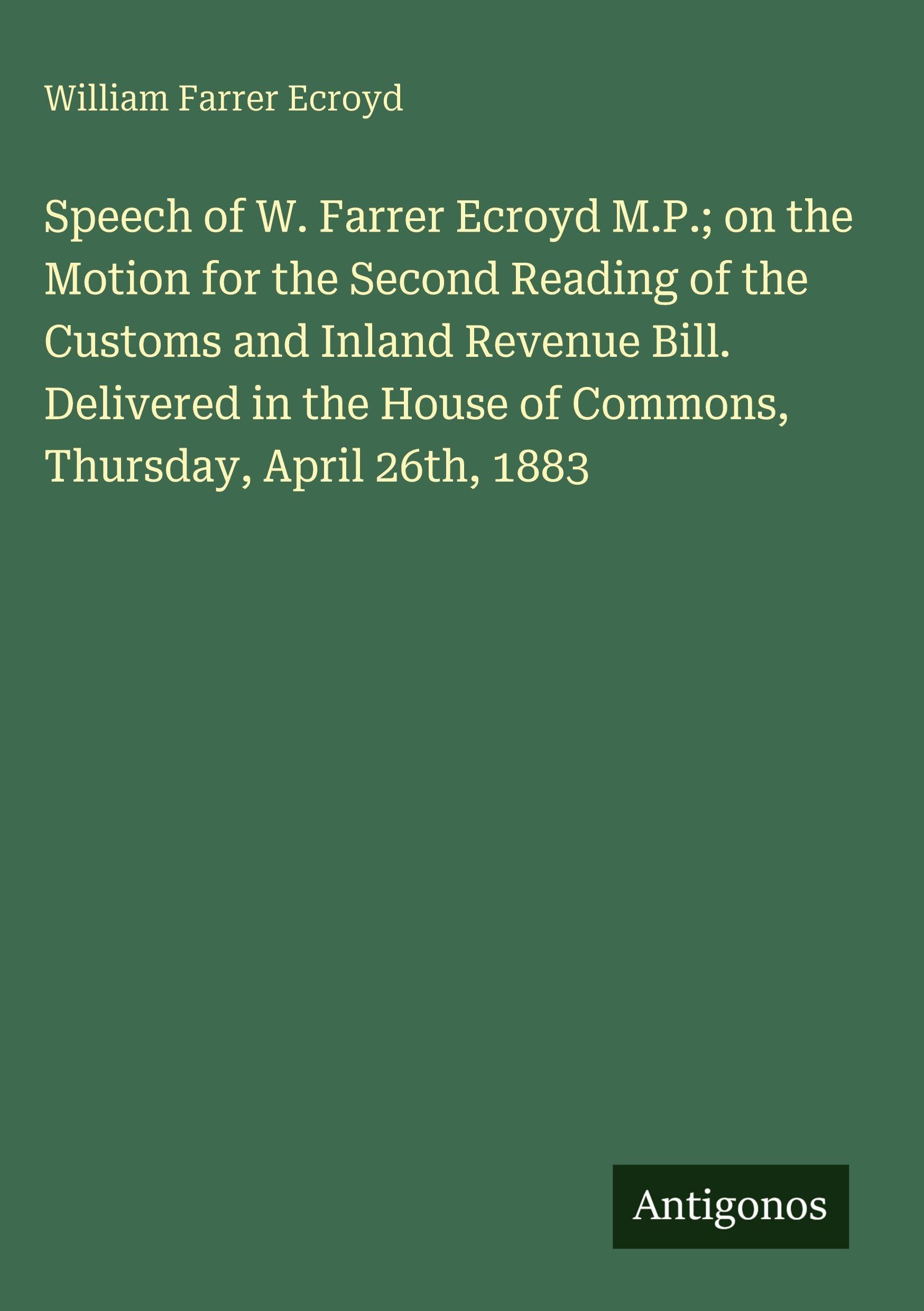 Speech of W. Farrer Ecroyd M.P.; on the Motion for the Second Reading of the Customs and Inland Revenue Bill. Delivered in the House of Commons, Thursday, April 26th, 1883 Classics