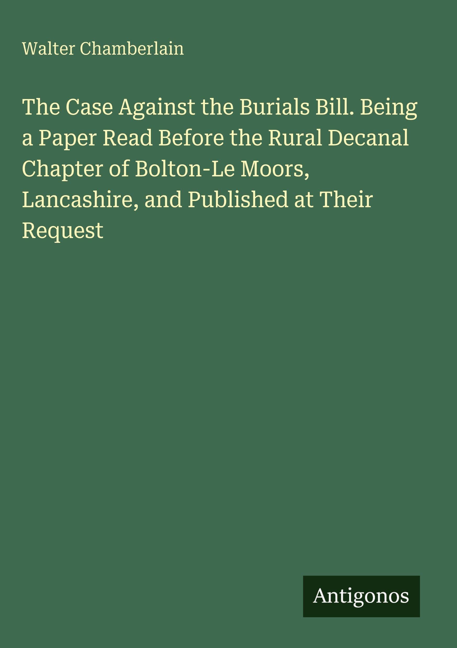 The Case Against the Burials Bill. Being a Paper Read Before the Rural Decanal Chapter of Bolton-Le Moors, Lancashire, and Published at Their Request Classics