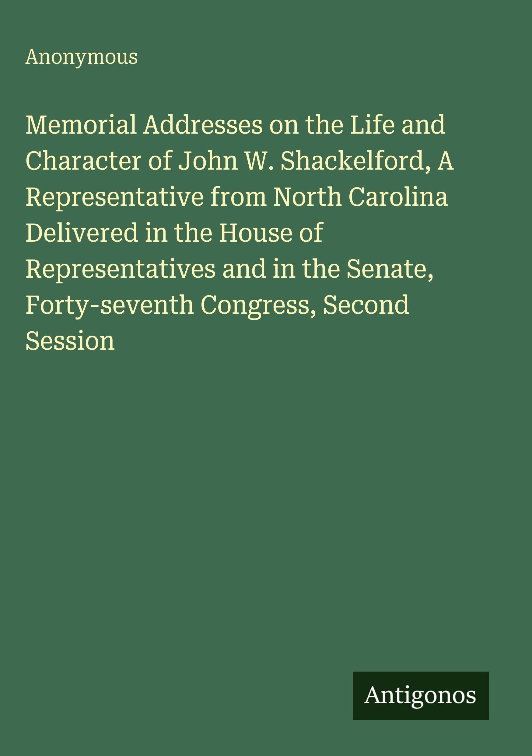 Memorial Addresses on the Life and Character of John W. Shackelford, A Representative from North Carolina Delivered in the House of Representatives and in the Senate, Forty-seventh Congress, Second Session Classics