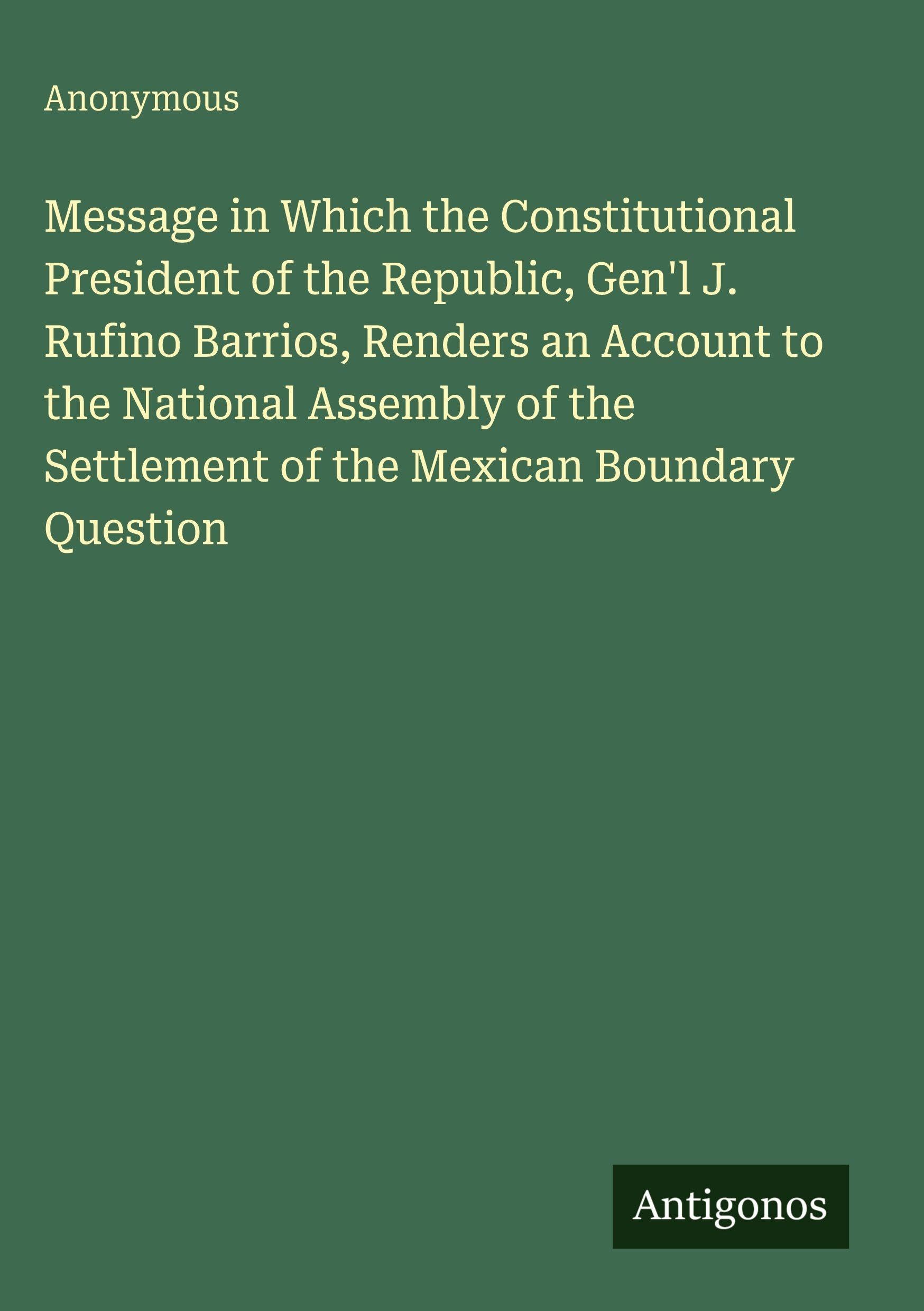 Message in Which the Constitutional President of the Republic, Gen'l J. Rufino Barrios, Renders an Account to the National Assembly of the Settlement of the Mexican Boundary Question Classics