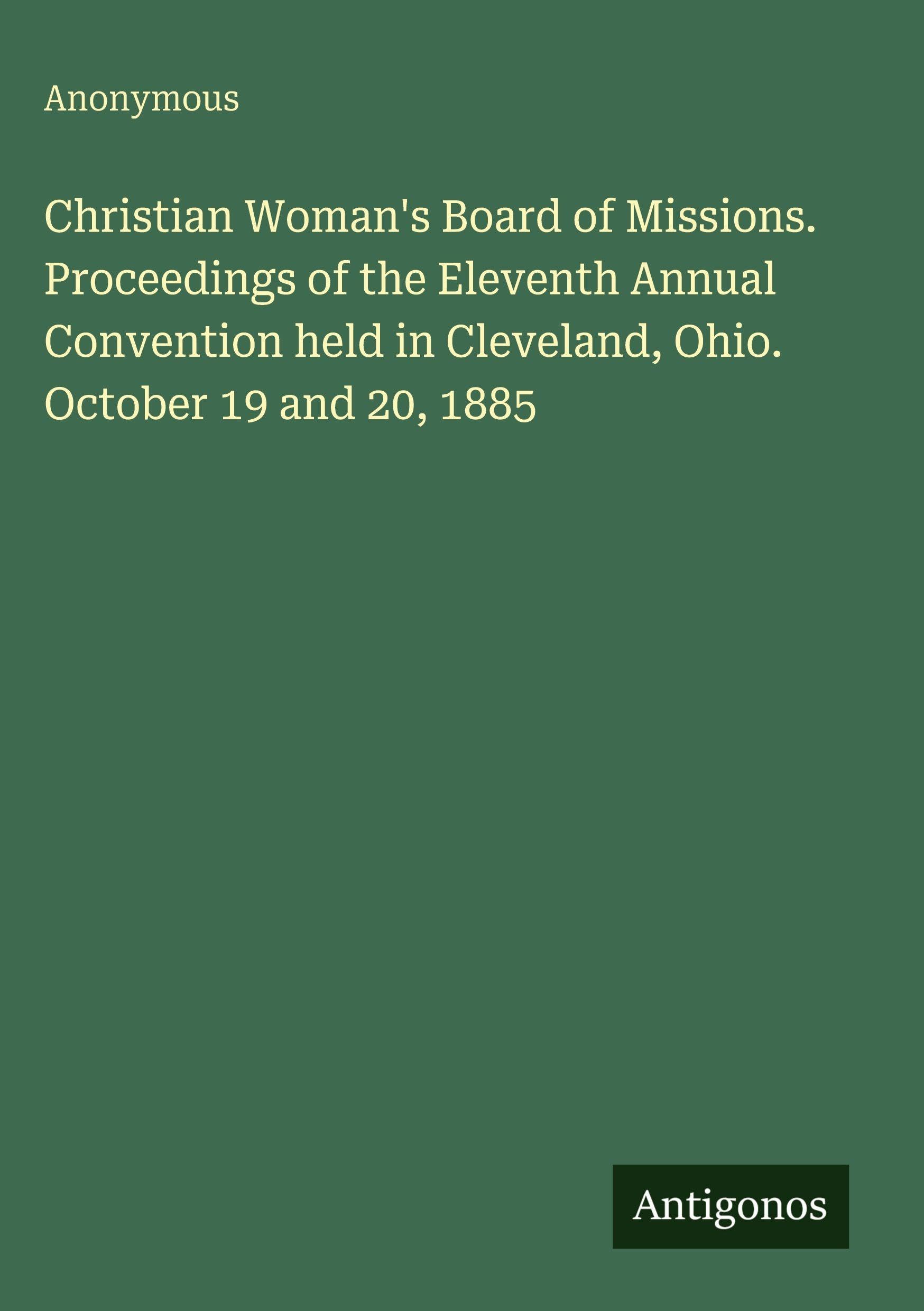 Christian Woman's Board of Missions. Proceedings of the Eleventh Annual Convention held in Cleveland, Ohio. October 19 and 20, 1885 Classics