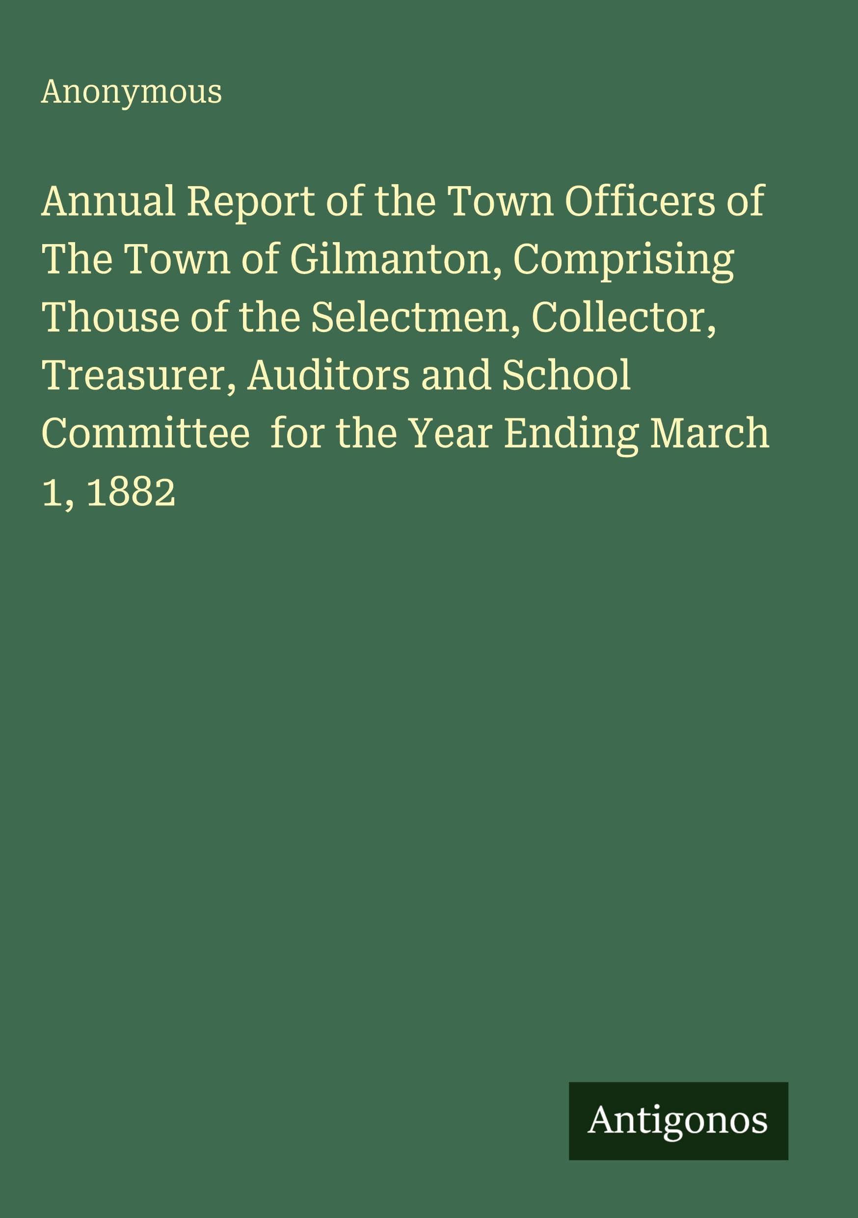 Annual Report of the Town Officers of The Town of Gilmanton, Comprising Thouse of the Selectmen, Collector, Treasurer, Auditors and School Committee  for the Year Ending March 1, 1882 Classics
