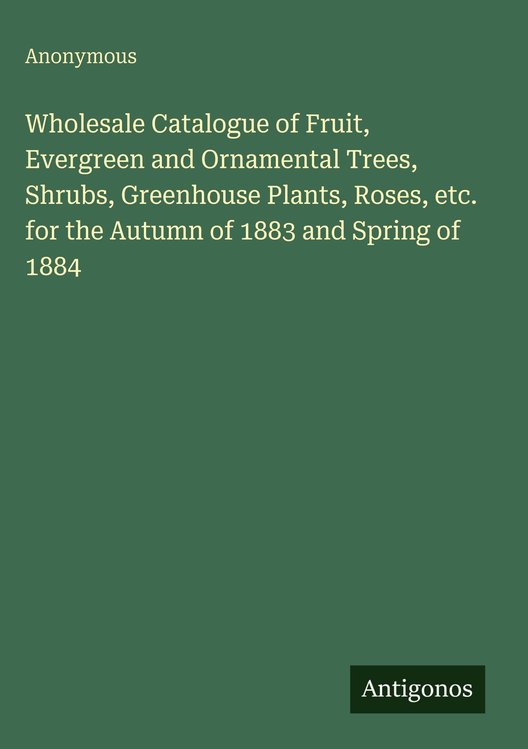 Wholesale Catalogue of Fruit, Evergreen and Ornamental Trees, Shrubs, Greenhouse Plants, Roses, etc. for the Autumn of 1883 and Spring of 1884 Classics