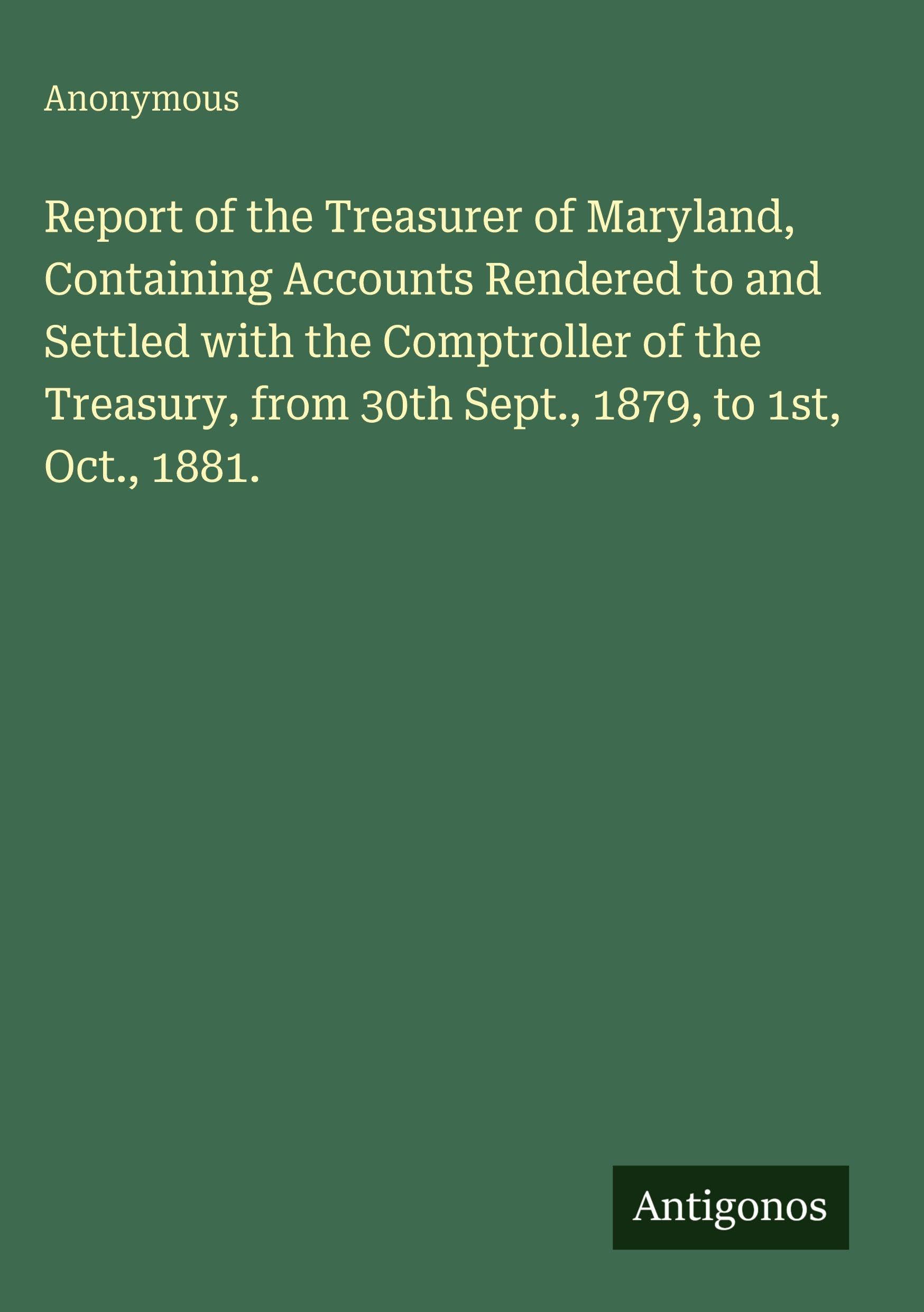 Report of the Treasurer of Maryland, Containing Accounts Rendered to and Settled with the Comptroller of the Treasury, from 30th Sept., 1879, to 1st, Oct., 1881. Classics