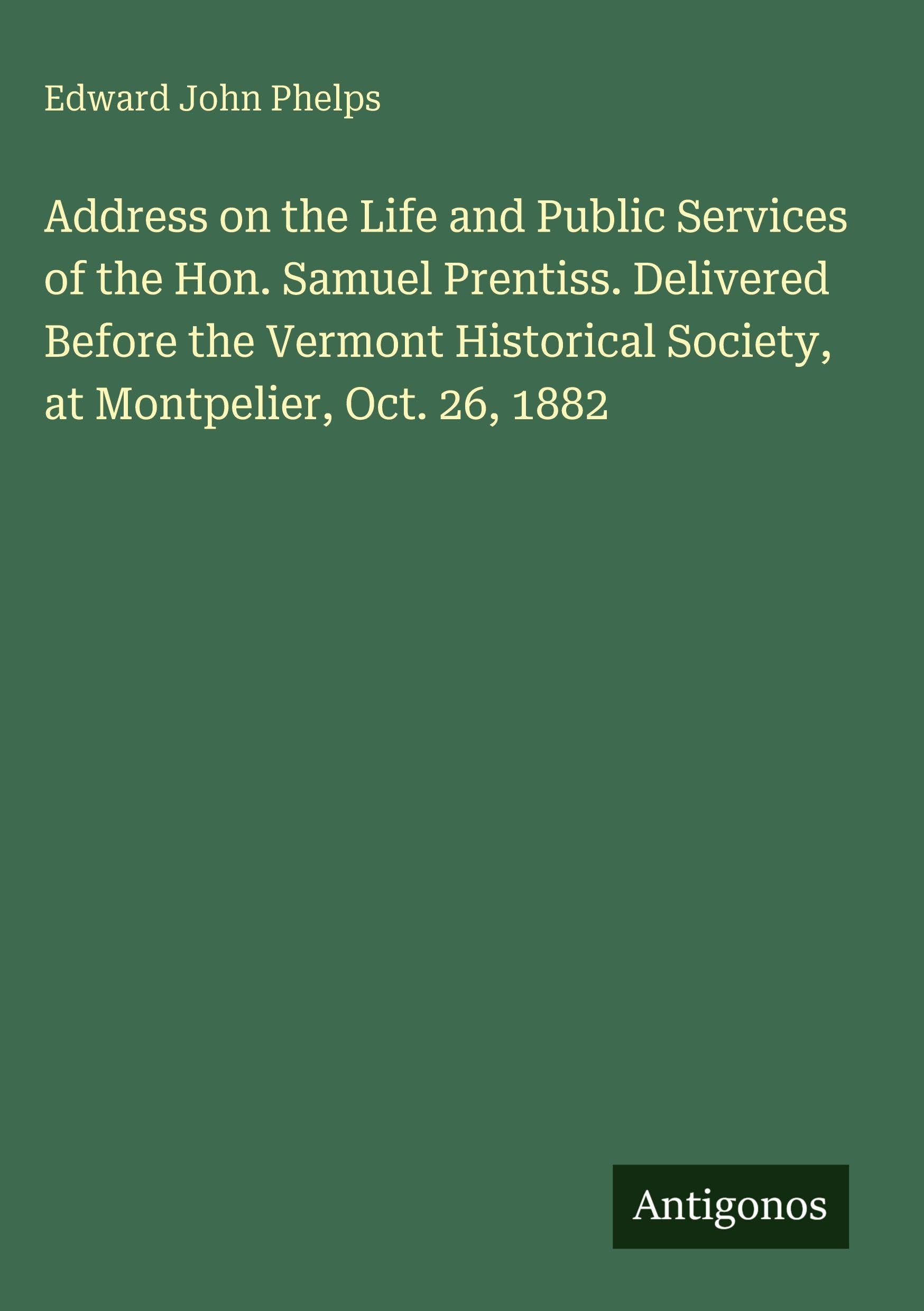 Address on the Life and Public Services of the Hon. Samuel Prentiss. Delivered Before the Vermont Historical Society, at Montpelier, Oct. 26, 1882 Classics