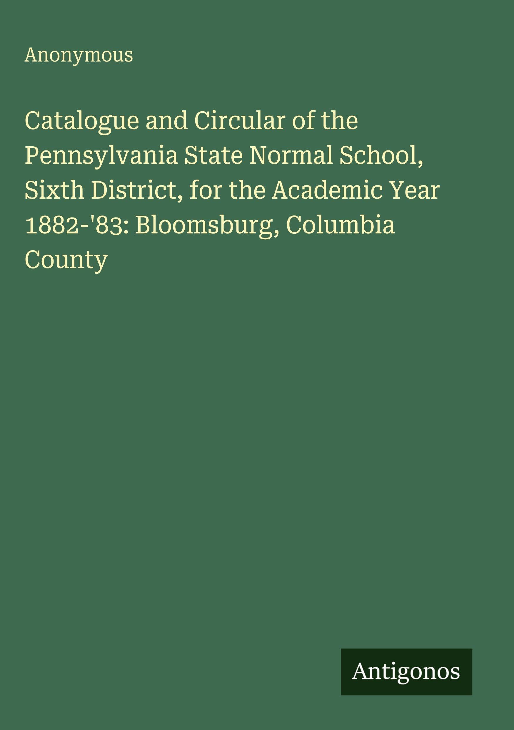 Catalogue and Circular of the Pennsylvania State Normal School, Sixth District, for the Academic Year 1882-'83: Bloomsburg, Columbia County Classics