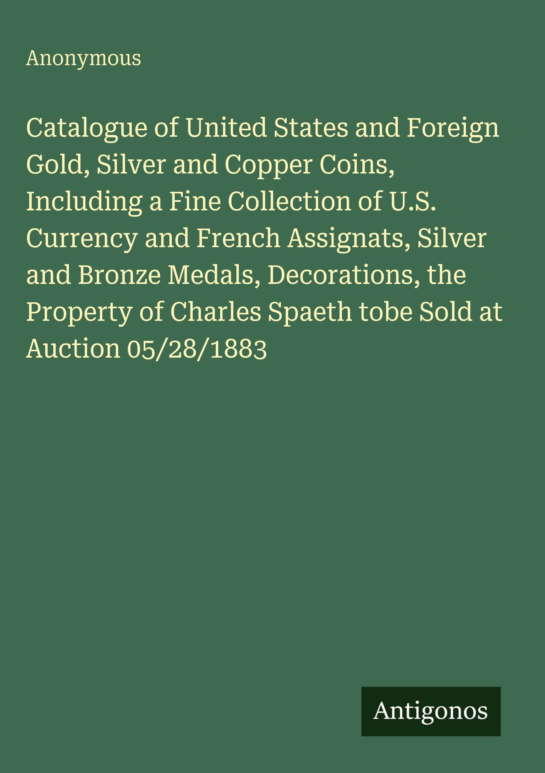 Catalogue of United States and Foreign Gold, Silver and Copper Coins, Including a Fine Collection of U.S. Currency and French Assignats, Silver and Bronze Medals, Decorations, the Property of Charles Spaeth tobe Sold at Auction 05/28/1883 Classics