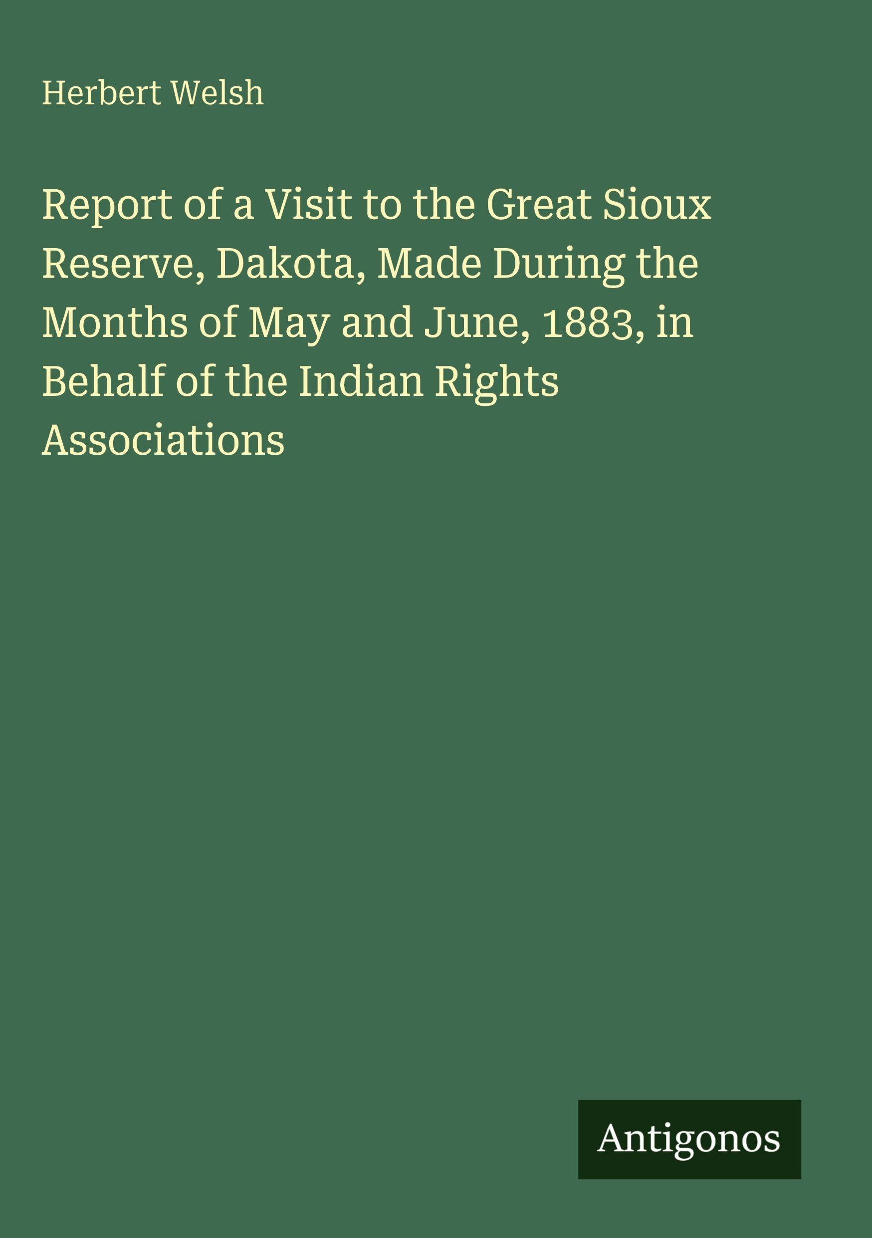 Report of a Visit to the Great Sioux Reserve, Dakota, Made During the Months of May and June, 1883, in Behalf of the Indian Rights Associations Classics