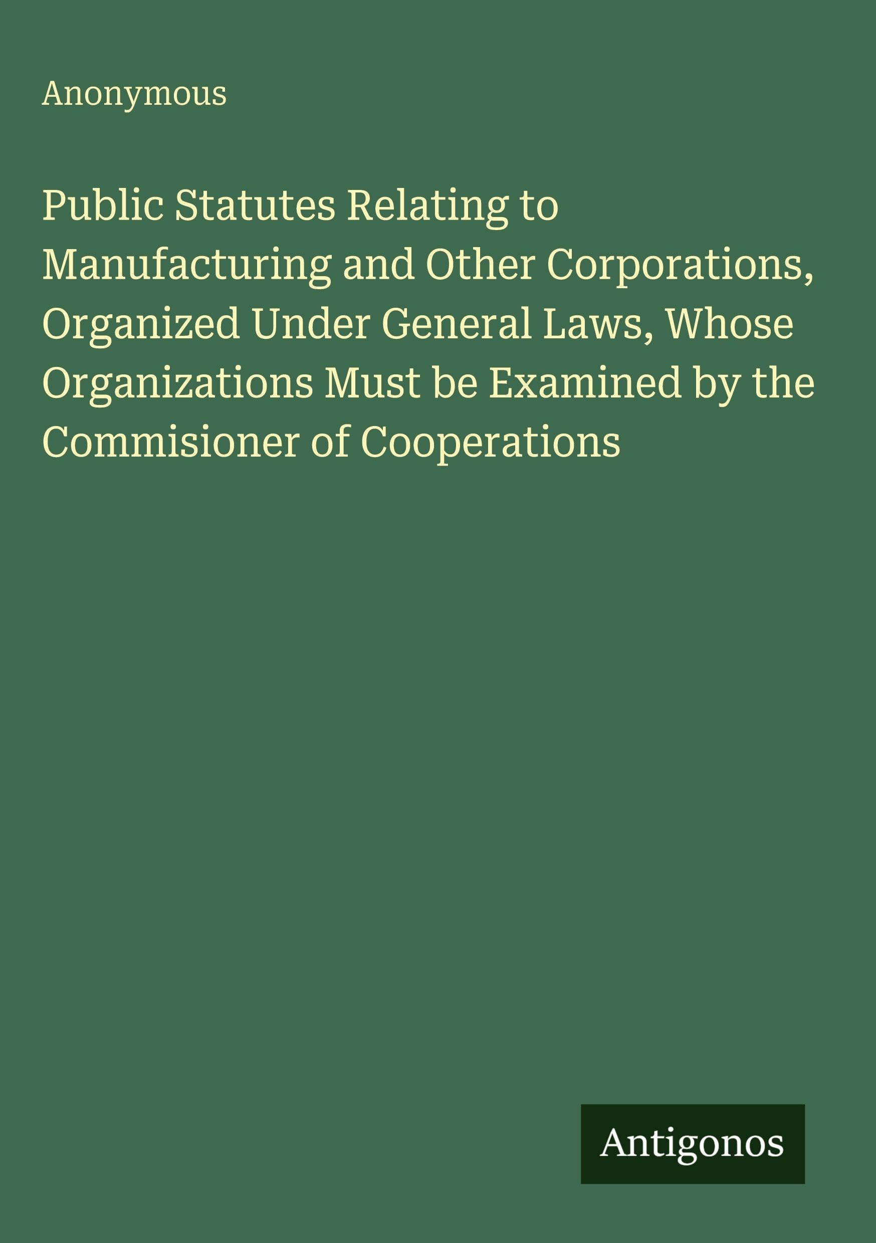 Public Statutes Relating to Manufacturing and Other Corporations, Organized Under General Laws, Whose Organizations Must be Examined by the Commisioner of Cooperations Classics