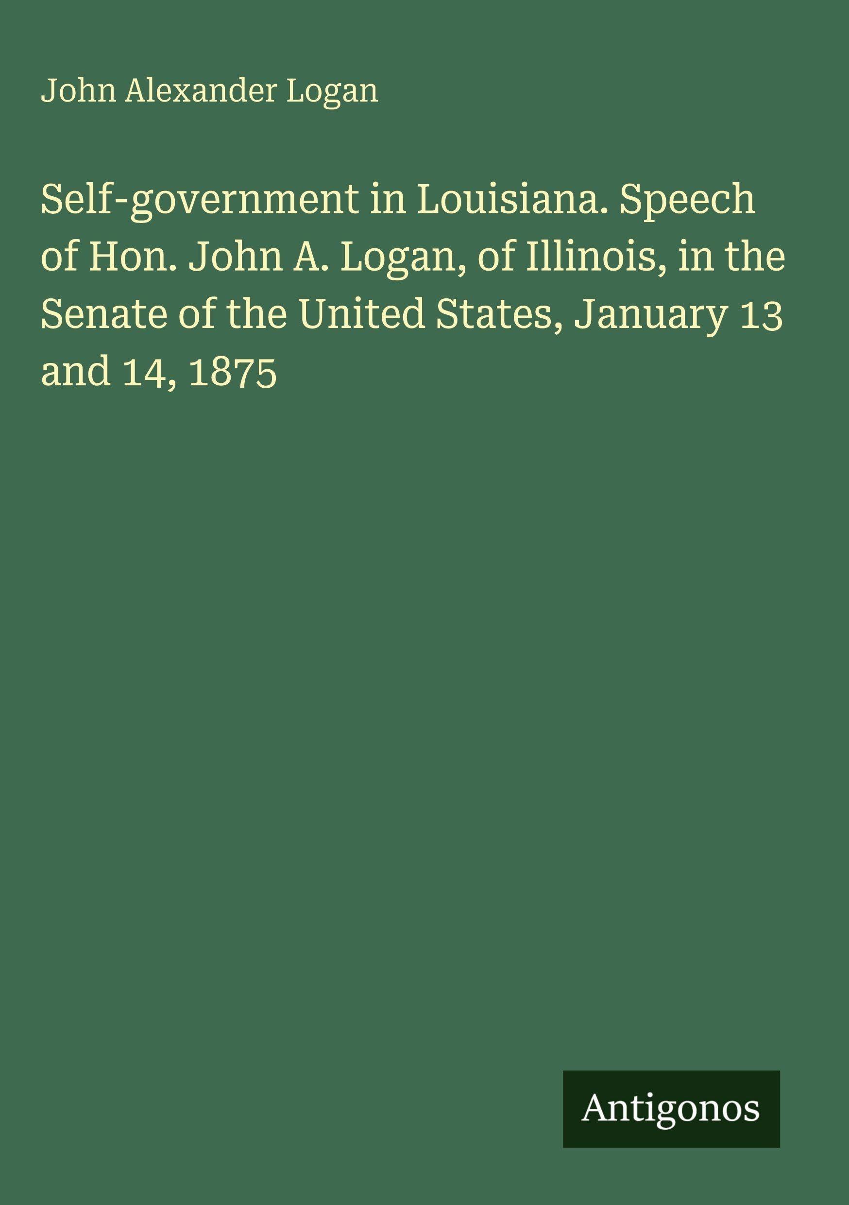Self-government in Louisiana. Speech of Hon. John A. Logan, of Illinois, in the Senate of the United States, January 13 and 14, 1875 Classics