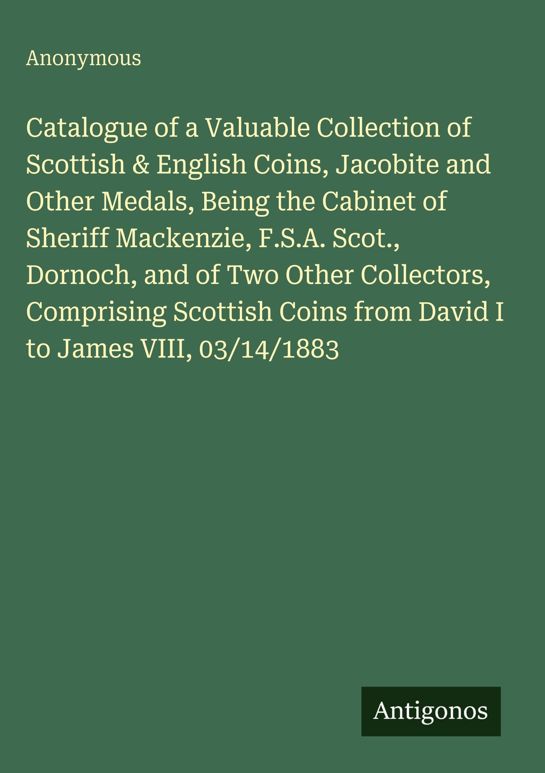 Catalogue of a Valuable Collection of Scottish & English Coins, Jacobite and Other Medals, Being the Cabinet of Sheriff Mackenzie, F.S.A. Scot., Dornoch, and of Two Other Collectors, Comprising Scottish Coins from David I to James VIII, 03/14/1883 Classics