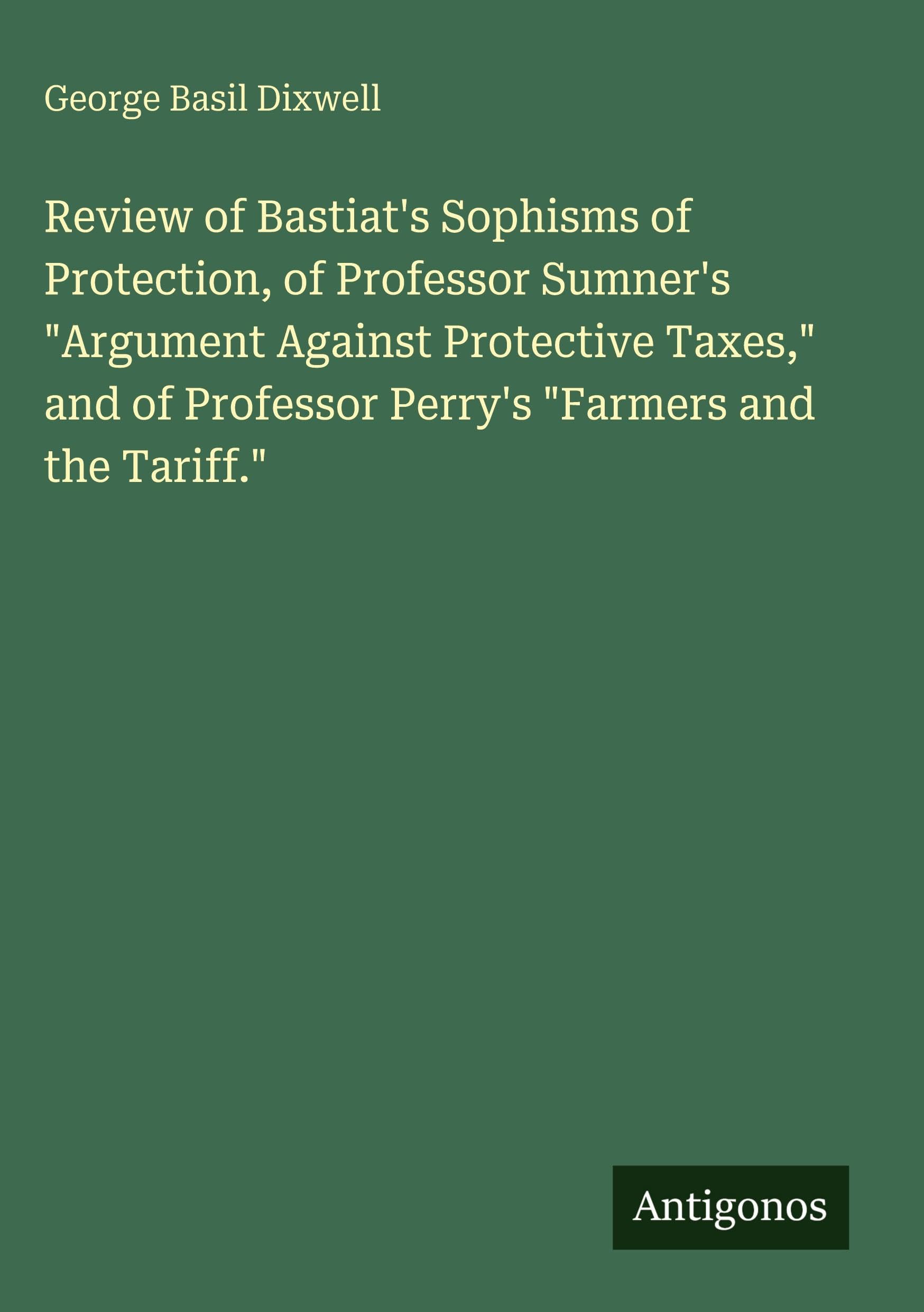 Review of Bastiat's Sophisms of Protection, of Professor Sumner's "Argument Against Protective Taxes," and of Professor Perry's "Farmers and the Tariff." Classics